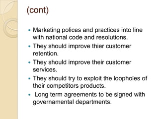 (cont)
 Marketing polices and practices into line
with national code and resolutions.
 They should improve thier customer
retention.
 They should improve their customer
services.
 They should try to exploit the loopholes of
their competitors products.
 Long term agreements to be signed with
governamental departments.
 