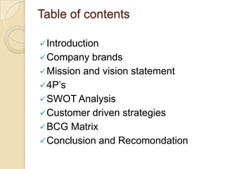Table of contents
Introduction
Company brands
Mission and vision statement
4P’s
SWOT Analysis
Customer driven strategies
BCG Matrix
Conclusion and Recomondation
 