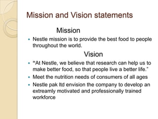 Mission and Vision statements
Mission
 Nestle mission is to provide the best food to people
throughout the world.
Vision
 “At Nestle, we believe that research can help us to
make better food, so that people live a better life.”
 Meet the nutrition needs of consumers of all ages
 Nestle pak ltd envision the company to develop an
extreamly motivated and professionally trained
workforce
 