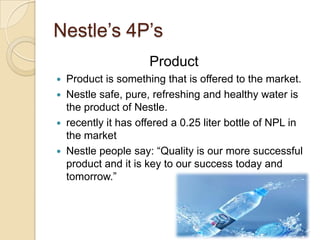 Nestle’s 4P’s
Product
 Product is something that is offered to the market.
 Nestle safe, pure, refreshing and healthy water is
the product of Nestle.
 recently it has offered a 0.25 liter bottle of NPL in
the market
 Nestle people say: “Quality is our more successful
product and it is key to our success today and
tomorrow.”
 
