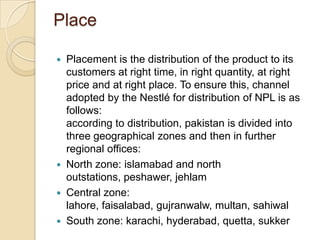 Place
 Placement is the distribution of the product to its
customers at right time, in right quantity, at right
price and at right place. To ensure this, channel
adopted by the Nestlé for distribution of NPL is as
follows:
according to distribution, pakistan is divided into
three geographical zones and then in further
regional offices:
 North zone: islamabad and north
outstations, peshawer, jehlam
 Central zone:
lahore, faisalabad, gujranwalw, multan, sahiwal
 South zone: karachi, hyderabad, quetta, sukker
 