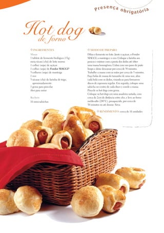 Pre

sença o
brigatória

Hotforno
dog
de
t Ingredientes

t Modo de preparo

Massa
1 tablete de fermento biológico (15g)
meia xícara (chá) de leite morno
1 colher (sopa) de açúcar
1 colher (sopa) de Fondor Maggi®
3 colheres (sopa) de manteiga
1 ovo
3 xícaras (chá) de farinha de trigo,
aproximadamente
1 gema para pincelar
óleo para untar

Dilua o fermento no leite. Junte o açúcar, o Fondor
MAGGI, a manteiga e o ovo. Coloque a farinha aos
poucos e misture com a ponta dos dedos até obter
uma massa homogênea. Cubra com um pano de prato
limpo e deixe descansar por cerca de 30 minutos.
Trabalhe a massa com as mãos por cerca de 5 minutos.
Faça bolas de massa do tamanho de uma noz, abra
cada bola com os dedos, virando-as para formarem
discos de espessura regular. Em seguida, coloque uma
salsicha no centro de cada disco e enrole a massa.
Pincele os hot dogs com gema.
Coloque os hot dogs em uma assadeira untada, com
cerca de 2cm de distância entre eles, e leve ao forno
médio-alto (200°C), preaquecido, por cerca de
30 minutos ou até dourar. Sirva.

Recheio
16 mini-salsichas

t Rendimento: cerca de 16 unidades

 