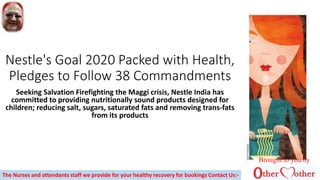 Nestle's Goal 2020 Packed with Health,
Pledges to Follow 38 Commandments
Seeking Salvation Firefighting the Maggi crisis, Nestle India has
committed to providing nutritionally sound products designed for
children; reducing salt, sugars, saturated fats and removing trans-fats
from its products
Brought to you by
The Nurses and attendants staff we provide for your healthy recovery for bookings Contact Us:-
 