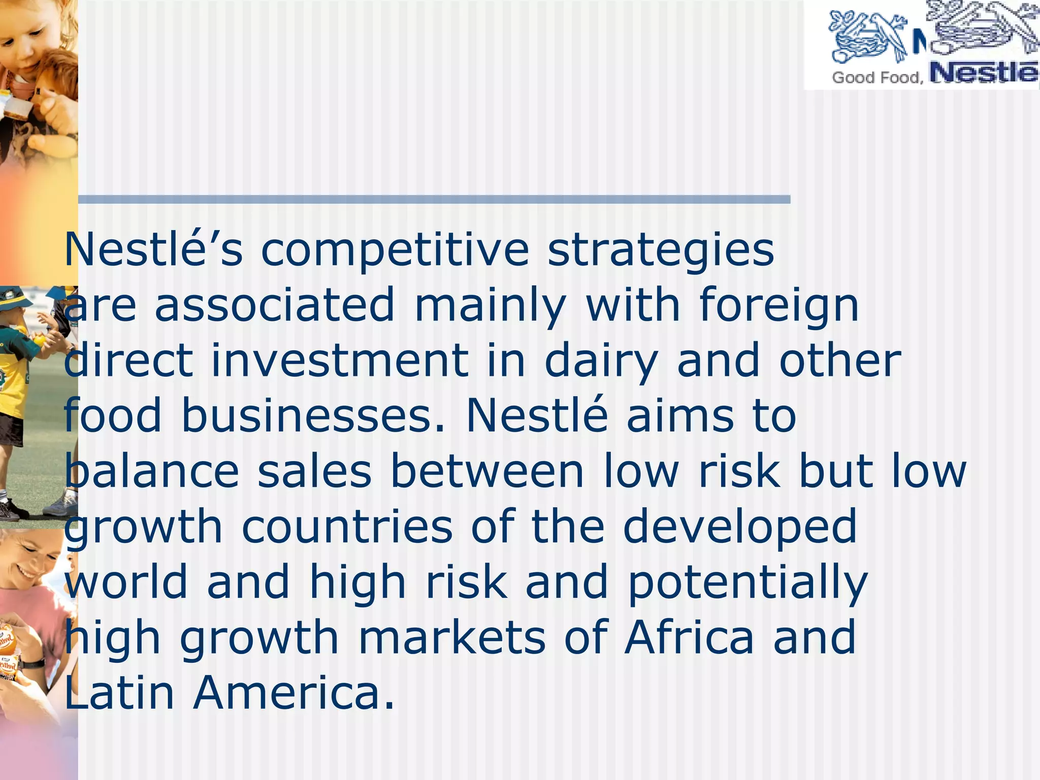 Nestlé’s competitive strategies  are associated mainly with foreign direct investment in dairy and other food businesses. Nestlé aims to balance sales between low risk but low growth countries of the developed world and high risk and potentially high growth markets of Africa and Latin America. 