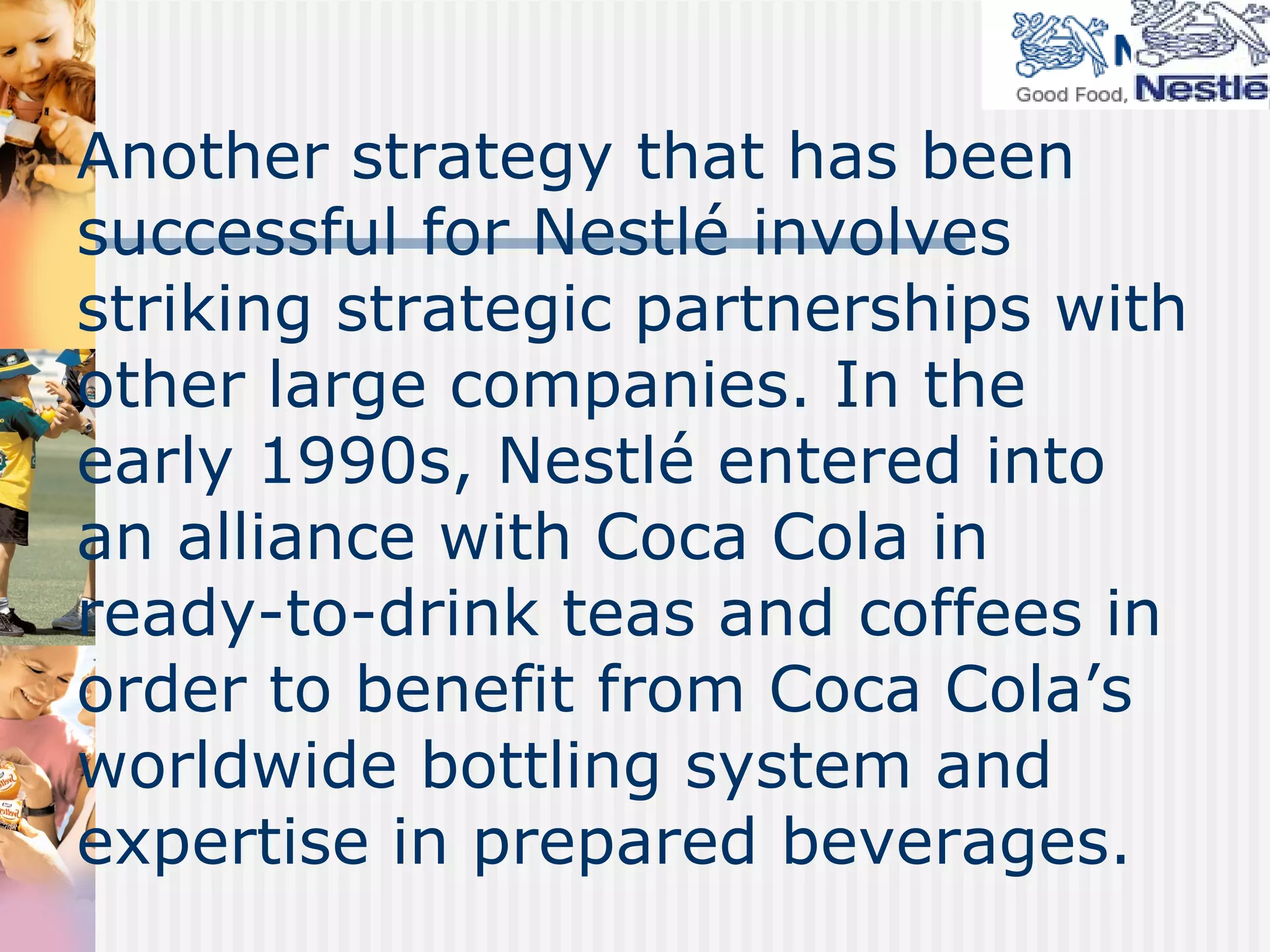 Another strategy that has been successful for Nestlé involves striking strategic partnerships with other large companies. In the early 1990s, Nestlé entered into an alliance with Coca Cola in ready-to-drink teas and coffees in order to benefit from Coca Cola’s worldwide bottling system and expertise in prepared beverages. 