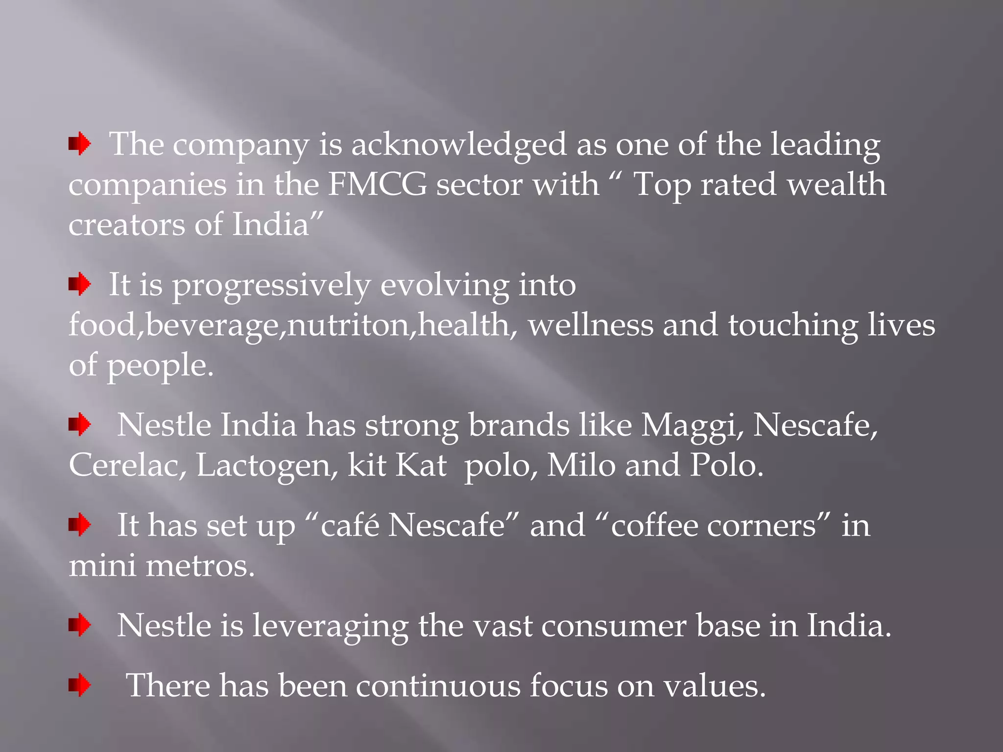 The company is acknowledged as one of the leading
companies in the FMCG sector with “ Top rated wealth
creators of India”
It is progressively evolving into
food,beverage,nutriton,health, wellness and touching lives
of people.
Nestle India has strong brands like Maggi, Nescafe,
Cerelac, Lactogen, kit Kat polo, Milo and Polo.
It has set up “café Nescafe” and “coffee corners” in
mini metros.
Nestle is leveraging the vast consumer base in India.
There has been continuous focus on values.
 