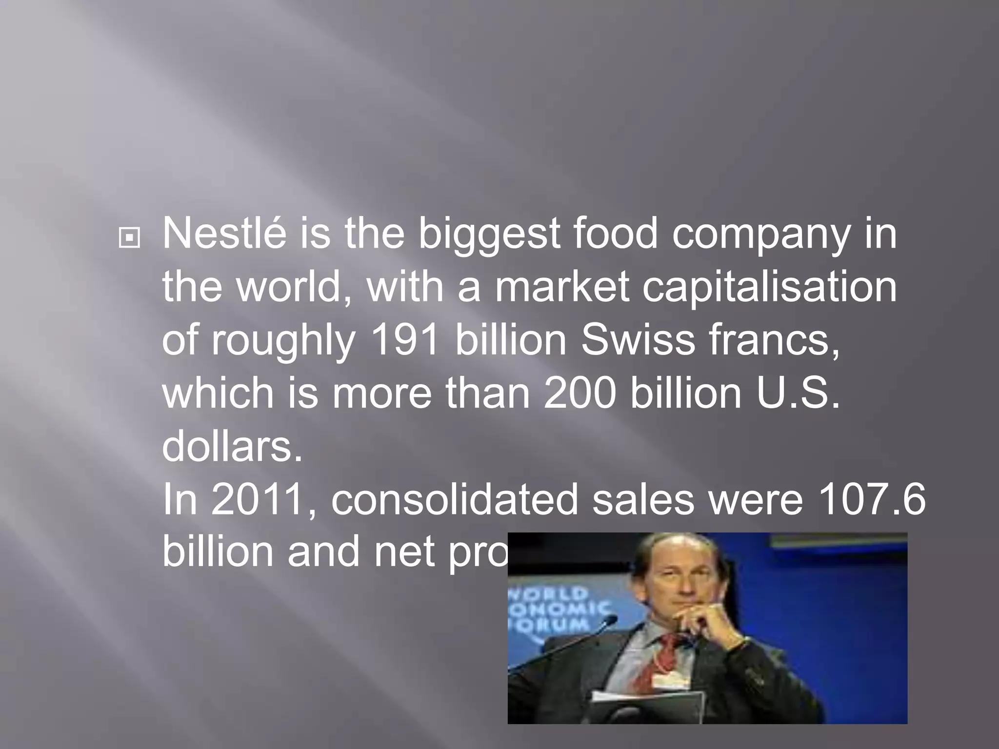  Nestlé is the biggest food company in
the world, with a market capitalisation
of roughly 191 billion Swiss francs,
which is more than 200 billion U.S.
dollars.
In 2011, consolidated sales were 107.6
billion and net profit was 10.43 billion
 