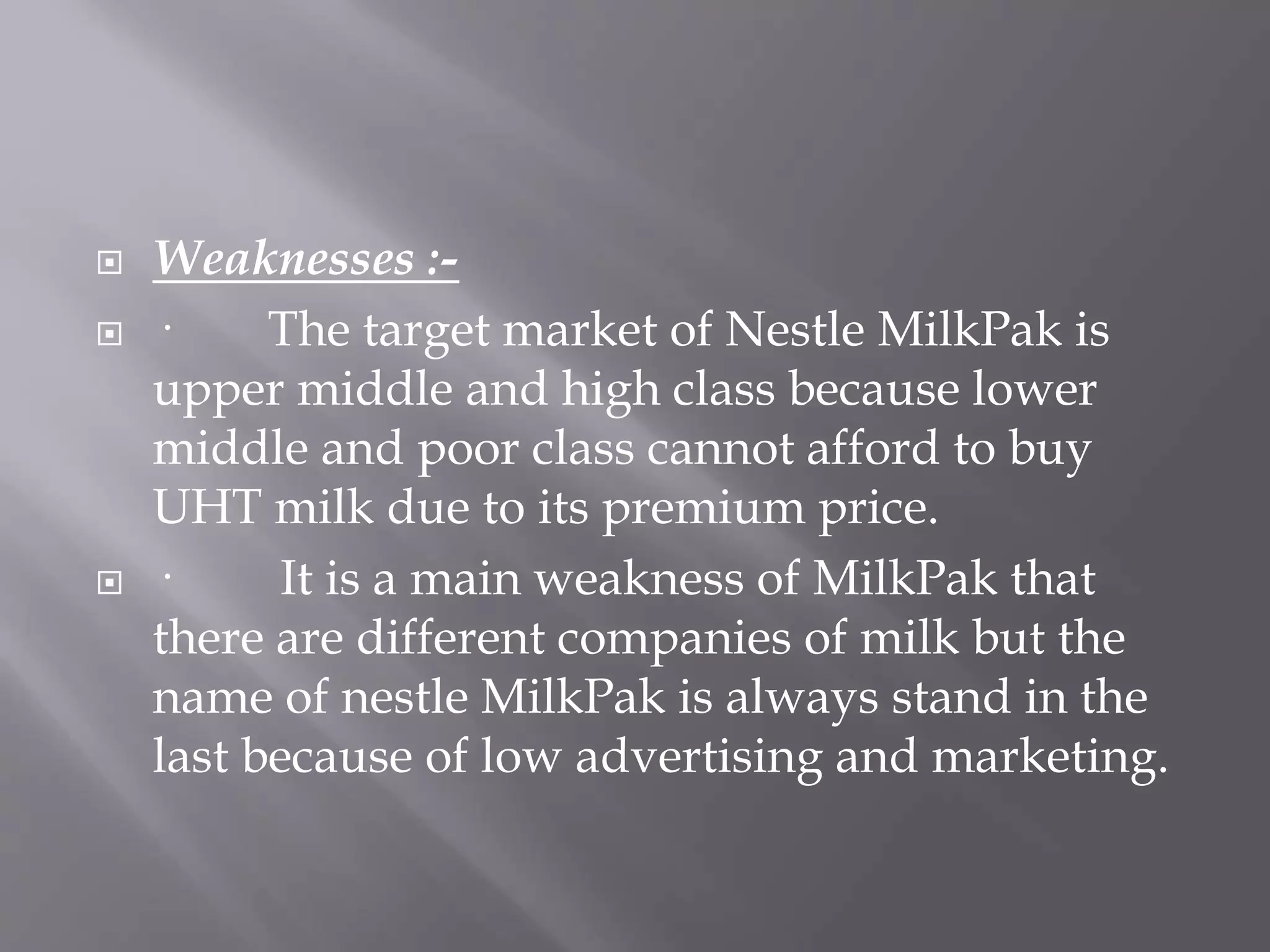  Weaknesses :-
 · The target market of Nestle MilkPak is
upper middle and high class because lower
middle and poor class cannot afford to buy
UHT milk due to its premium price.
 · It is a main weakness of MilkPak that
there are different companies of milk but the
name of nestle MilkPak is always stand in the
last because of low advertising and marketing.
 