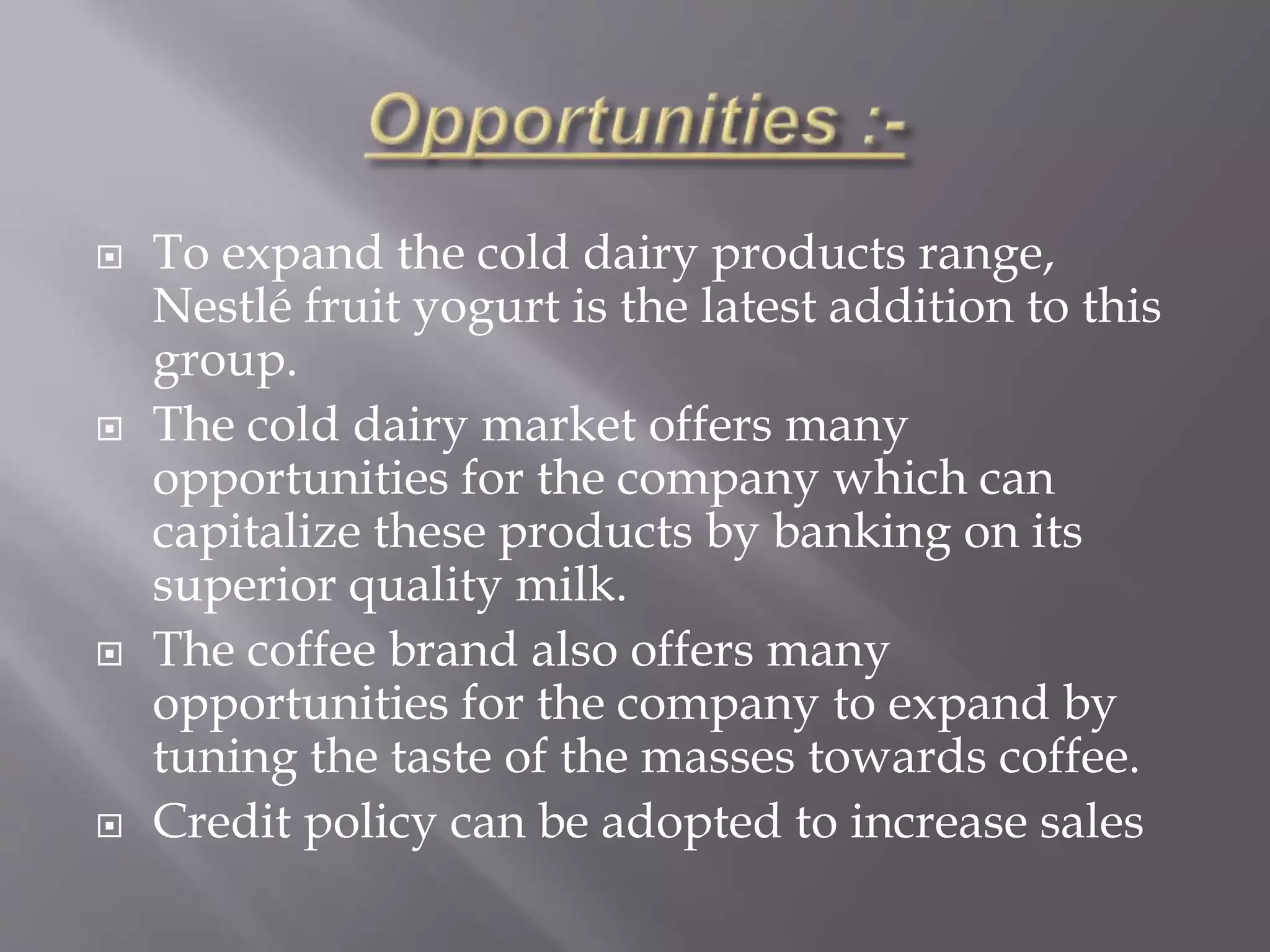  To expand the cold dairy products range,
Nestlé fruit yogurt is the latest addition to this
group.
 The cold dairy market offers many
opportunities for the company which can
capitalize these products by banking on its
superior quality milk.
 The coffee brand also offers many
opportunities for the company to expand by
tuning the taste of the masses towards coffee.
 Credit policy can be adopted to increase sales
 