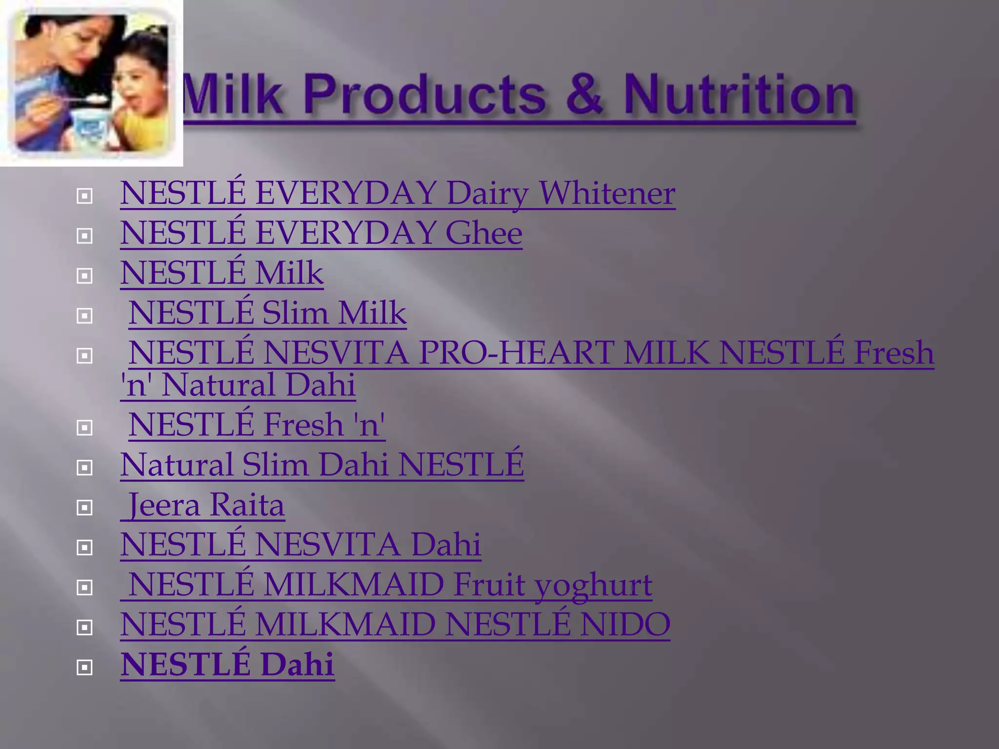  NESTLÉ EVERYDAY Dairy Whitener
 NESTLÉ EVERYDAY Ghee
 NESTLÉ Milk
 NESTLÉ Slim Milk
 NESTLÉ NESVITA PRO-HEART MILK NESTLÉ Fresh
'n' Natural Dahi
 NESTLÉ Fresh 'n'
 Natural Slim Dahi NESTLÉ
 Jeera Raita
 NESTLÉ NESVITA Dahi
 NESTLÉ MILKMAID Fruit yoghurt
 NESTLÉ MILKMAID NESTLÉ NIDO
 NESTLÉ Dahi
 
