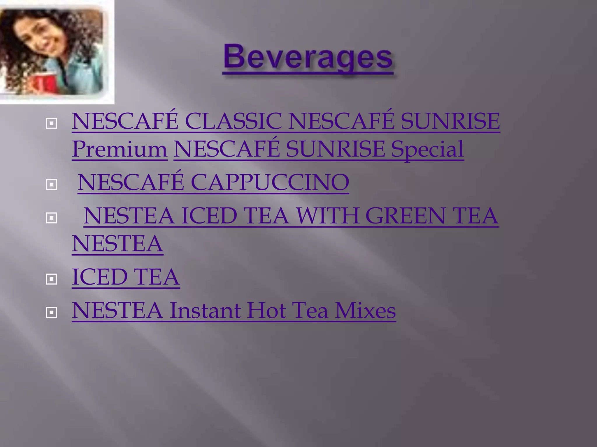  NESCAFÉ CLASSIC NESCAFÉ SUNRISE
Premium NESCAFÉ SUNRISE Special
 NESCAFÉ CAPPUCCINO
 NESTEA ICED TEA WITH GREEN TEA
NESTEA
 ICED TEA
 NESTEA Instant Hot Tea Mixes
 