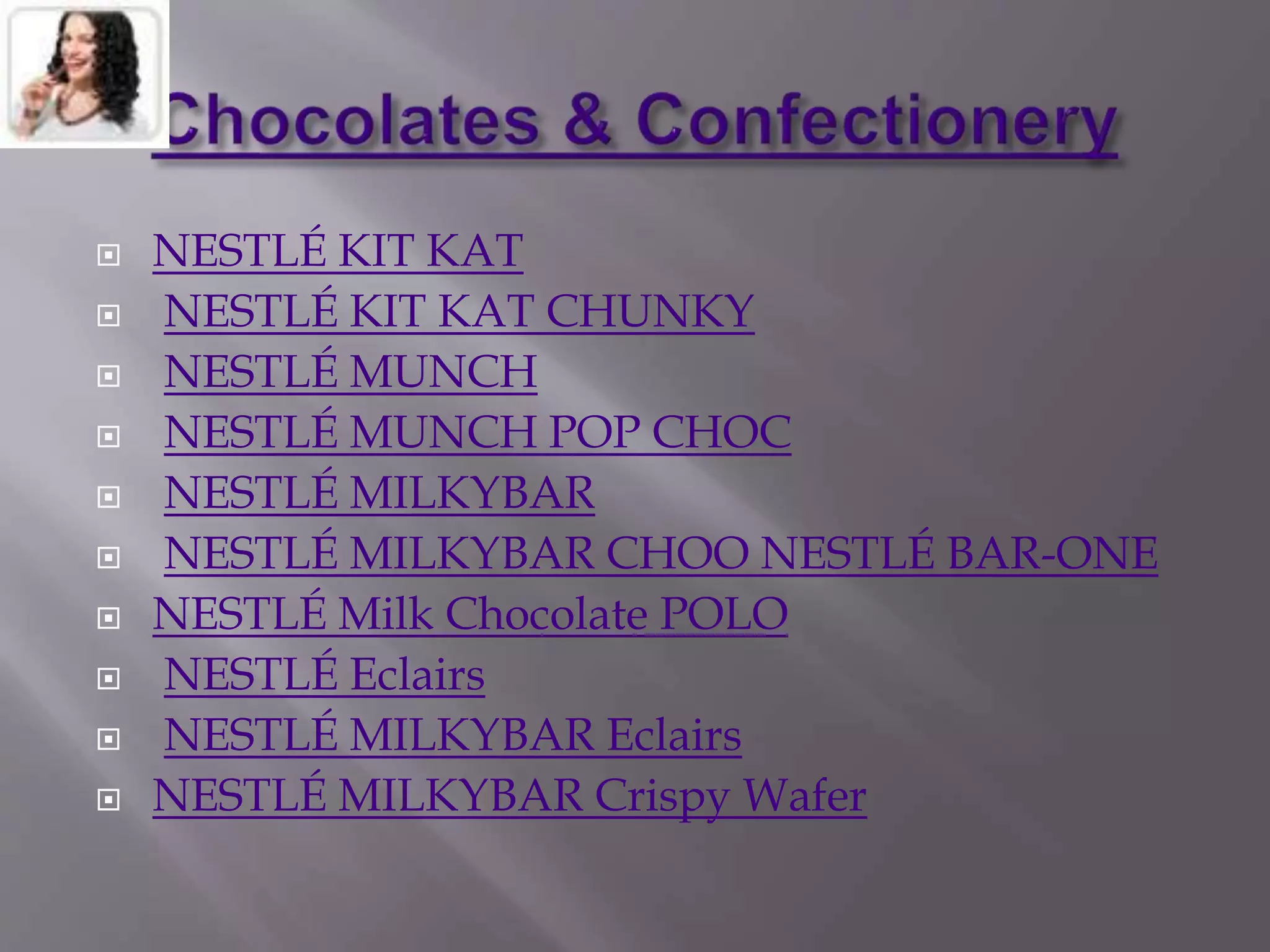  NESTLÉ KIT KAT
 NESTLÉ KIT KAT CHUNKY
 NESTLÉ MUNCH
 NESTLÉ MUNCH POP CHOC
 NESTLÉ MILKYBAR
 NESTLÉ MILKYBAR CHOO NESTLÉ BAR-ONE
 NESTLÉ Milk Chocolate POLO
 NESTLÉ Eclairs
 NESTLÉ MILKYBAR Eclairs
 NESTLÉ MILKYBAR Crispy Wafer
 