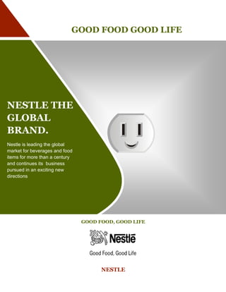 GOOD FOOD GOOD LIFE




NESTLE THE
GLOBAL
BRAND.
Nestle is leading the global
market for beverages and food
items for more than a century
and continues its business
pursued in an exciting new
directions




                                GOOD FOOD, GOOD LIFE




                                      NESTLE
 