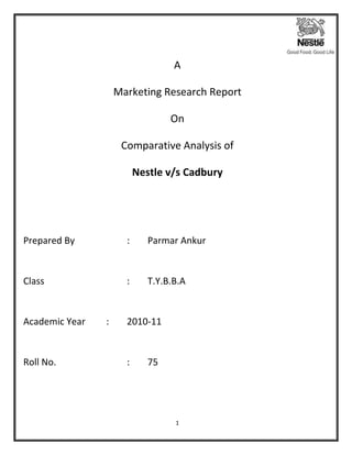 A

                    Marketing Research Report

                                  On

                     Comparative Analysis of

                          Nestle v/s Cadbury




Prepared By           :      Parmar Ankur


Class                 :      T.Y.B.B.A


Academic Year   :     2010-11


Roll No.              :      75




                                   1
 