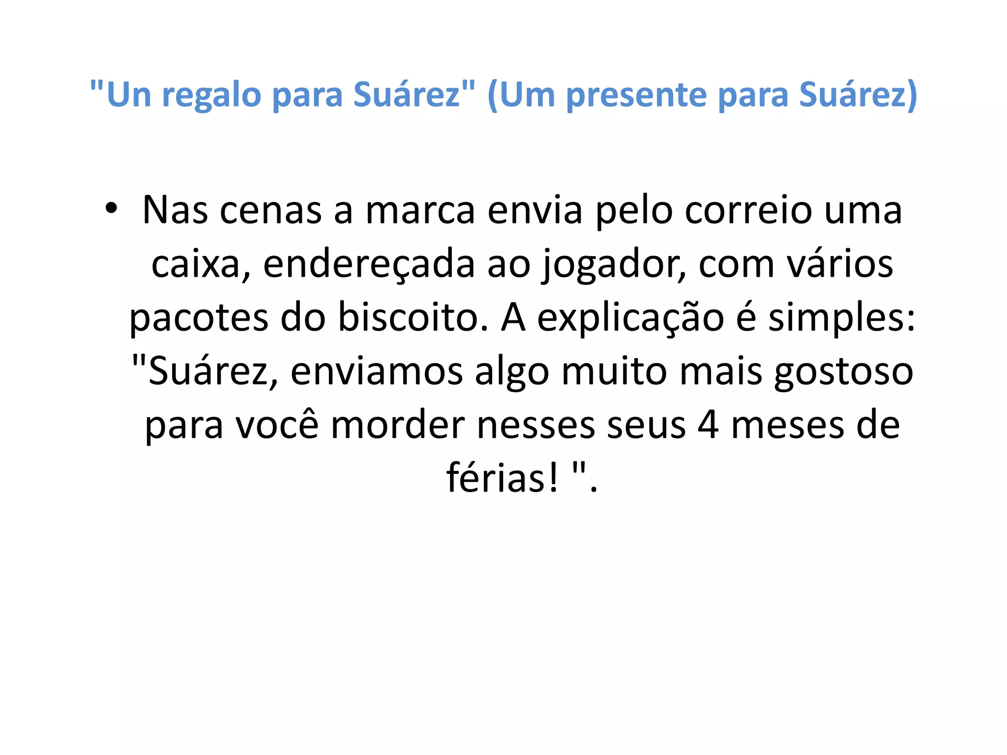 "Un regalo para Suárez" (Um presente para Suárez)
• Nas cenas a marca envia pelo correio uma
caixa, endereçada ao jogador, com vários
pacotes do biscoito. A explicação é simples:
"Suárez, enviamos algo muito mais gostoso
para você morder nesses seus 4 meses de
férias! ​".
 