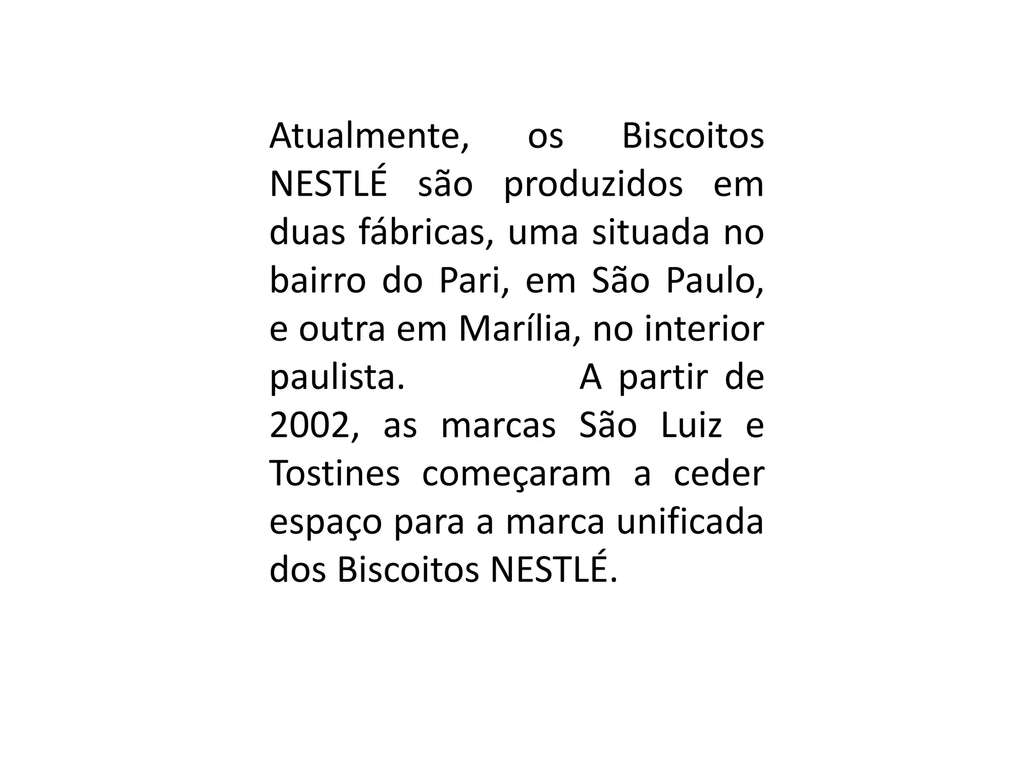 Atualmente, os Biscoitos
NESTLÉ são produzidos em
duas fábricas, uma situada no
bairro do Pari, em São Paulo,
e outra em Marília, no interior
paulista. A partir de
2002, as marcas São Luiz e
Tostines começaram a ceder
espaço para a marca unificada
dos Biscoitos NESTLÉ.
 