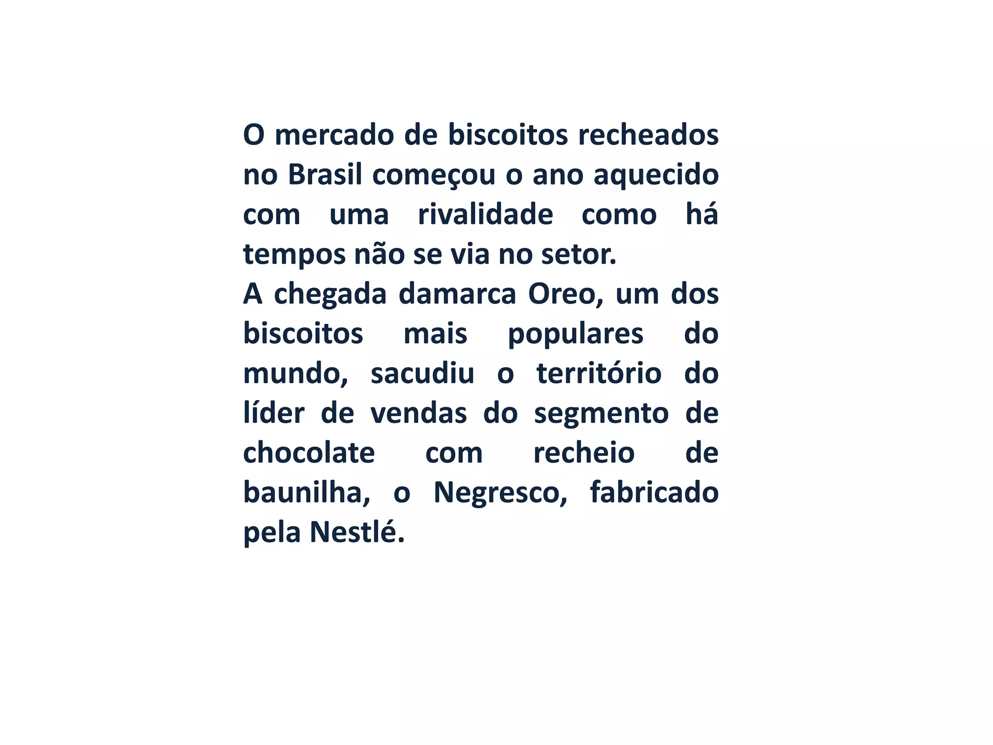 O mercado de biscoitos recheados
no Brasil começou o ano aquecido
com uma rivalidade como há
tempos não se via no setor.
A chegada damarca Oreo, um dos
biscoitos mais populares do
mundo, sacudiu o território do
líder de vendas do segmento de
chocolate com recheio de
baunilha, o Negresco, fabricado
pela Nestlé.
 