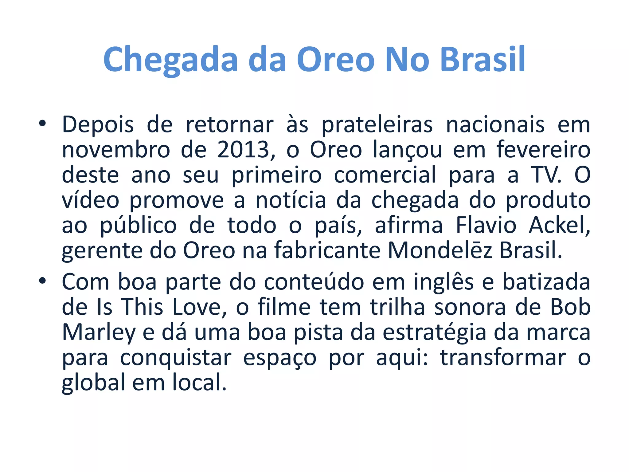 Chegada da Oreo No Brasil
• Depois de retornar às prateleiras nacionais em
novembro de 2013, o Oreo lançou em fevereiro
deste ano seu primeiro comercial para a TV. O
vídeo promove a notícia da chegada do produto
ao público de todo o país, afirma Flavio Ackel,
gerente do Oreo na fabricante Mondelēz Brasil.
• Com boa parte do conteúdo em inglês e batizada
de Is This Love, o filme tem trilha sonora de Bob
Marley e dá uma boa pista da estratégia da marca
para conquistar espaço por aqui: transformar o
global em local.
 