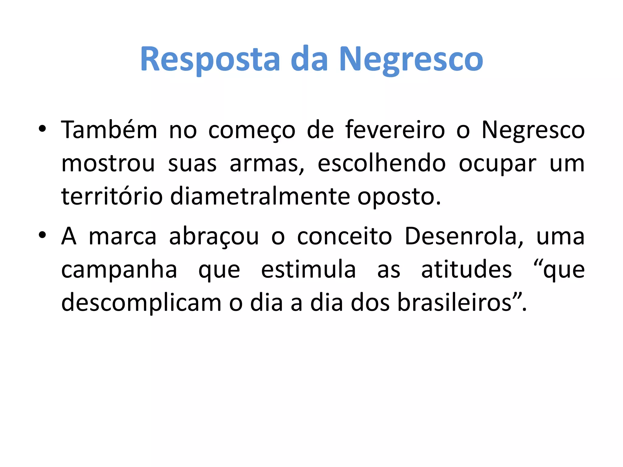 Resposta da Negresco
• Também no começo de fevereiro o Negresco
mostrou suas armas, escolhendo ocupar um
território diametralmente oposto.
• A marca abraçou o conceito Desenrola, uma
campanha que estimula as atitudes “que
descomplicam o dia a dia dos brasileiros”.
 