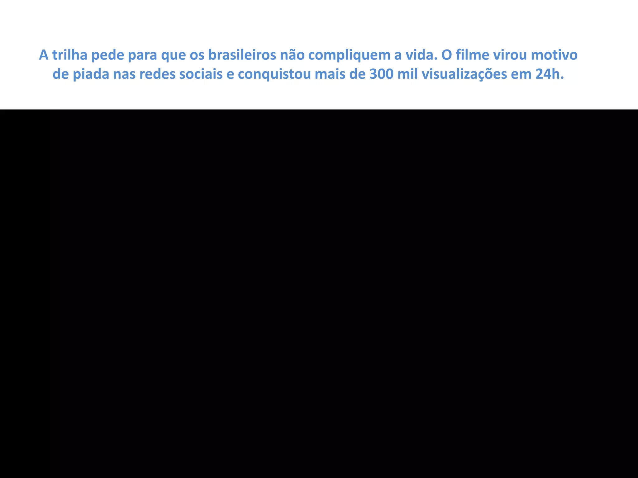 A trilha pede para que os brasileiros não compliquem a vida. O filme virou motivo
de piada nas redes sociais e conquistou mais de 300 mil visualizações em 24h.
 