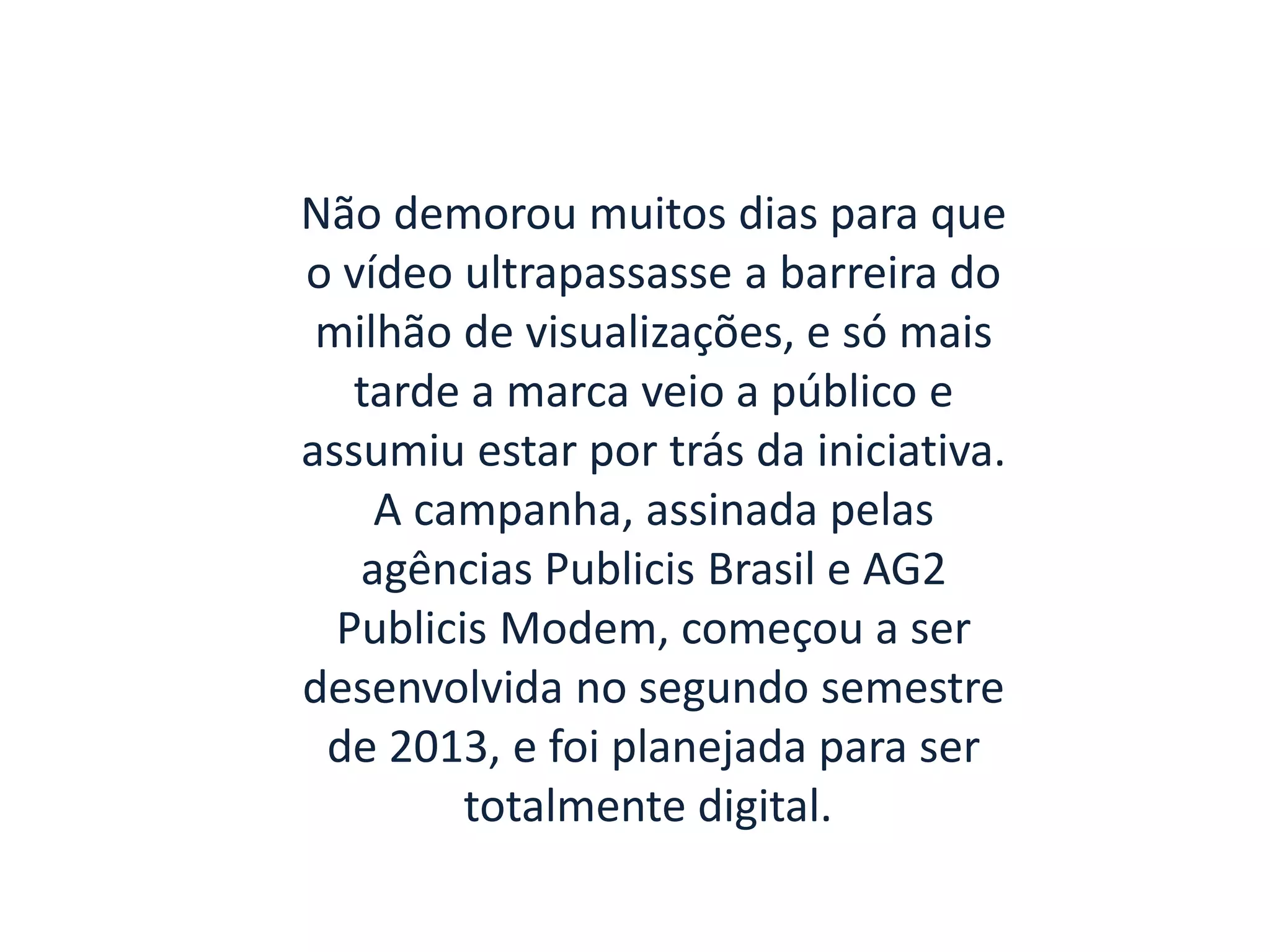 Não demorou muitos dias para que
o vídeo ultrapassasse a barreira do
milhão de visualizações, e só mais
tarde a marca veio a público e
assumiu estar por trás da iniciativa.
A campanha, assinada pelas
agências Publicis Brasil e AG2
Publicis Modem, começou a ser
desenvolvida no segundo semestre
de 2013, e foi planejada para ser
totalmente digital.
 