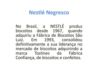 Nestlé Negresco
No Brasil, a NESTLÉ produz
biscoitos desde 1967, quando
adquiriu a Fábrica de Biscoitos São
Luiz. Em 1993, consolidou
definitivamente a sua liderança no
mercado de biscoitos adquirindo a
marca Tostines da Fábrica
Confiança, de biscoitos e confeitos.
 