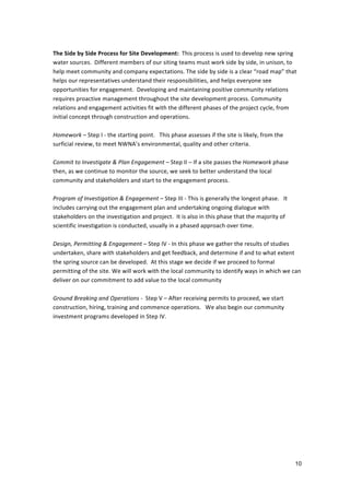  
The	
  Side	
  by	
  Side	
  Process	
  for	
  Site	
  Development:	
  	
  This	
  process	
  is	
  used	
  to	
  develop	
  new	
  spring	
  
water	
  sources.	
  	
  Different	
  members	
  of	
  our	
  siting	
  teams	
  must	
  work	
  side	
  by	
  side,	
  in	
  unison,	
  to	
  
help	
  meet	
  community	
  and	
  company	
  expectations.	
  The	
  side	
  by	
  side	
  is	
  a	
  clear	
  “road	
  map”	
  that	
  
helps	
  our	
  representatives	
  understand	
  their	
  responsibilities,	
  and	
  helps	
  everyone	
  see	
  
opportunities	
  for	
  engagement.	
  	
  Developing	
  and	
  maintaining	
  positive	
  community	
  relations	
  
requires	
  proactive	
  management	
  throughout	
  the	
  site	
  development	
  process.	
  Community	
  
relations	
  and	
  engagement	
  activities	
  fit	
  with	
  the	
  different	
  phases	
  of	
  the	
  project	
  cycle,	
  from	
  
initial	
  concept	
  through	
  construction	
  and	
  operations.	
  	
  
	
  
Homework	
  –	
  Step	
  I	
  -­‐	
  the	
  starting	
  point.	
  	
  	
  This	
  phase	
  assesses	
  if	
  the	
  site	
  is	
  likely,	
  from	
  the	
  
surficial	
  review,	
  to	
  meet	
  NWNA’s	
  environmental,	
  quality	
  and	
  other	
  criteria.	
  
	
  
Commit	
  to	
  Investigate	
  &	
  Plan	
  Engagement	
  –	
  Step	
  II	
  –	
  If	
  a	
  site	
  passes	
  the	
  Homework	
  phase	
  
then,	
  as	
  we	
  continue	
  to	
  monitor	
  the	
  source,	
  we	
  seek	
  to	
  better	
  understand	
  the	
  local	
  
community	
  and	
  stakeholders	
  and	
  start	
  to	
  the	
  engagement	
  process.	
  	
  	
  	
  
	
  
Program	
  of	
  Investigation	
  &	
  Engagement	
  –	
  Step	
  III	
  -­‐	
  This	
  is	
  generally	
  the	
  longest	
  phase.	
  	
  	
  It	
  
includes	
  carrying	
  out	
  the	
  engagement	
  plan	
  and	
  undertaking	
  ongoing	
  dialogue	
  with	
  
stakeholders	
  on	
  the	
  investigation	
  and	
  project.	
  	
  It	
  is	
  also	
  in	
  this	
  phase	
  that	
  the	
  majority	
  of	
  
scientific	
  investigation	
  is	
  conducted,	
  usually	
  in	
  a	
  phased	
  approach	
  over	
  time.	
  
	
  
Design,	
  Permitting	
  &	
  Engagement	
  –	
  Step	
  IV	
  -­‐	
  In	
  this	
  phase	
  we	
  gather	
  the	
  results	
  of	
  studies	
  
undertaken,	
  share	
  with	
  stakeholders	
  and	
  get	
  feedback,	
  and	
  determine	
  if	
  and	
  to	
  what	
  extent	
  
the	
  spring	
  source	
  can	
  be	
  developed.	
  	
  At	
  this	
  stage	
  we	
  decide	
  if	
  we	
  proceed	
  to	
  formal	
  
permitting	
  of	
  the	
  site.	
  We	
  will	
  work	
  with	
  the	
  local	
  community	
  to	
  identify	
  ways	
  in	
  which	
  we	
  can	
  
deliver	
  on	
  our	
  commitment	
  to	
  add	
  value	
  to	
  the	
  local	
  community	
  
	
  
Ground	
  Breaking	
  and	
  Operations	
  -­‐	
  	
  Step	
  V	
  –	
  After	
  receiving	
  permits	
  to	
  proceed,	
  we	
  start	
  
construction,	
  hiring,	
  training	
  and	
  commence	
  operations.	
  	
  	
  We	
  also	
  begin	
  our	
  community	
  
investment	
  programs	
  developed	
  in	
  Step	
  IV.	
  	
  




                                                                                                                                                       10
 