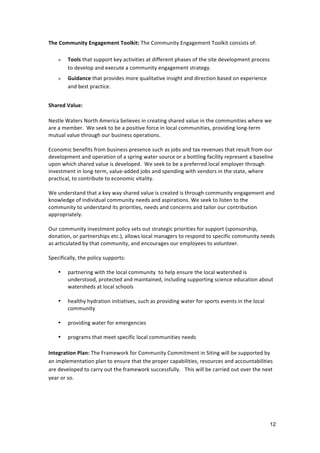 The	
  Community	
  Engagement	
  Toolkit:	
  The	
  Community	
  Engagement	
  Toolkit	
  consists	
  of:	
  
	
  
     » Tools	
  that	
  support	
  key	
  activities	
  at	
  different	
  phases	
  of	
  the	
  site	
  development	
  process	
  
          to	
  develop	
  and	
  execute	
  a	
  community	
  engagement	
  strategy.
       »    Guidance	
  that	
  provides	
  more	
  qualitative	
  insight	
  and	
  direction	
  based	
  on	
  experience	
  
            and	
  best	
  practice.
	
  
Shared	
  Value:	
  
	
  
Nestle	
  Waters	
  North	
  America	
  believes	
  in	
  creating	
  shared	
  value	
  in	
  the	
  communities	
  where	
  we	
  
are	
  a	
  member.	
  	
  We	
  seek	
  to	
  be	
  a	
  positive	
  force	
  in	
  local	
  communities,	
  providing	
  long-­‐term	
  
mutual	
  value	
  through	
  our	
  business	
  operations.	
  	
  
	
  
Economic	
  benefits	
  from	
  business	
  presence	
  such	
  as	
  jobs	
  and	
  tax	
  revenues	
  that	
  result	
  from	
  our	
  
development	
  and	
  operation	
  of	
  a	
  spring	
  water	
  source	
  or	
  a	
  bottling	
  facility	
  represent	
  a	
  baseline
upon	
  which	
  shared	
  value	
  is	
  developed.	
  	
  We	
  seek	
  to	
  be	
  a	
  preferred	
  local	
  employer	
  through	
  
investment	
  in	
  long-­‐term,	
  value-­‐added	
  jobs	
  and	
  spending	
  with	
  vendors	
  in	
  the	
  state,	
  where	
  
practical,	
  to	
  contribute	
  to	
  economic	
  vitality.	
  	
  
	
  
We	
  understand	
  that	
  a	
  key	
  way	
  shared	
  value	
  is	
  created	
  is	
  through	
  community	
  engagement	
  and	
  
knowledge	
  of	
  individual	
  community	
  needs	
  and	
  aspirations.	
  We	
  seek	
  to	
  listen	
  to	
  the	
  
community	
  to	
  understand	
  its	
  priorities,	
  needs	
  and	
  concerns	
  and	
  tailor	
  our	
  contribution	
  
appropriately.	
  
	
  
Our	
  community	
  investment	
  policy	
  sets	
  out	
  strategic	
  priorities	
  for	
  support	
  (sponsorship,	
  
donation,	
  or	
  partnerships	
  etc.),	
  allows	
  local	
  managers	
  to	
  respond	
  to	
  specific	
  community	
  needs	
  
as	
  articulated	
  by	
  that	
  community,	
  and	
  encourages	
  our	
  employees	
  to	
  volunteer.	
  
	
  
Specifically,	
  the	
  policy	
  supports:	
  
	
  
       • partnering	
  with	
  the	
  local	
  community	
  	
  to	
  help	
  ensure	
  the	
  local	
  watershed	
  is	
  
              understood,	
  protected	
  and	
  maintained,	
  including	
  supporting	
  science	
  education	
  about	
  
              watersheds	
  at	
  local	
  schools	
  
	
  
       • healthy	
  hydration	
  initiatives,	
  such	
  as	
  providing	
  water	
  for	
  sports	
  events	
  in	
  the	
  local	
  
              community	
  
	
  
       • providing	
  water	
  for	
  emergencies	
  
	
  
       • programs	
  that	
  meet	
  specific	
  local	
  communities	
  needs	
  	
  
	
  
Integration	
  Plan:	
  The	
  Framework	
  for	
  Community	
  Commitment	
  in	
  Siting	
  will	
  be	
  supported	
  by	
  
an	
  implementation	
  plan	
  to	
  ensure	
  that	
  the	
  proper	
  capabilities,	
  resources	
  and	
  accountabilities	
  
are	
  developed	
  to	
  carry	
  out	
  the	
  framework	
  successfully.	
  	
  	
  This	
  will	
  be	
  carried	
  out	
  over	
  the	
  next	
  
year	
  or	
  so.	
  
	
  
	
  
	
  

                                                                                                                                                 12
 