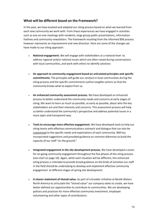 What	
  will	
  be	
  different	
  based	
  on	
  the	
  Framework?	
  
In	
  the	
  past,	
  we	
  have	
  evolved	
  and	
  adapted	
  our	
  siting	
  process	
  based	
  on	
  what	
  we	
  learned	
  from	
  
each	
  new	
  community	
  we	
  work	
  with.	
  From	
  these	
  experiences	
  we	
  have	
  engaged	
  in	
  activities	
  
such	
  as	
  one-­‐on-­‐one	
  meetings	
  with	
  residents,	
  large	
  group	
  public	
  presentations,	
  information	
  
hotlines	
  and	
  community	
  newsletters.	
  The	
  framework	
  resulting	
  from	
  the	
  informed	
  BSR	
  process	
  
however	
  represents	
  an	
  improvement	
  and	
  new	
  direction.	
  Here	
  are	
  some	
  of	
  the	
  changes	
  we	
  
have	
  made	
  to	
  our	
  siting	
  approach:	
  
	
  
        » National	
  engagement.	
  We	
  will	
  engage	
  with	
  stakeholders	
  at	
  a	
  national	
  level	
  	
  to	
  
              address	
  regional	
  and/or	
  national	
  issues	
  which	
  are	
  often	
  raised	
  during	
  conversations	
  
              with	
  local	
  communities,	
  and	
  work	
  with	
  others	
  to	
  identify	
  solutions	
  	
  
            	
  
       »    An	
  approach	
  to	
  community	
  engagement	
  based	
  on	
  articulated	
  principles	
  and	
  specific	
  
            commitments.	
  The	
  principles	
  will	
  guide	
  our	
  conduct	
  in	
  local	
  communities	
  during	
  the	
  
            siting	
  process	
  and	
  the	
  specific	
  commitments	
  outline	
  tangible	
  actions	
  so	
  that	
  the	
  
            community	
  knows	
  what	
  to	
  expect	
  from	
  us.	
  	
  	
  
	
  
       »    An	
  enhanced	
  community	
  assessment	
  process.	
  We	
  have	
  developed	
  an	
  enhanced	
  
            process	
  to	
  better	
  understand	
  the	
  community	
  needs	
  and	
  concerns	
  at	
  early	
  stages	
  of	
  
            siting.	
  We	
  want	
  to	
  learn	
  as	
  much	
  as	
  possible,	
  as	
  early	
  as	
  possible,	
  about	
  who	
  the	
  key	
  
            stakeholders	
  are	
  and	
  their	
  interests	
  and	
  concerns.	
  This	
  assessment	
  process	
  will	
  help	
  
            us	
  better	
  understand	
  the	
  community’s	
  perspective	
  and	
  address	
  potential	
  issues	
  in	
  a	
  
            more	
  open	
  and	
  transparent	
  way.	
  
	
  
       »    Tools	
  to	
  encourage	
  more	
  effective	
  engagement.	
  We	
  have	
  developed	
  tools	
  to	
  help	
  our	
  
            siting	
  teams	
  with	
  effective	
  communications	
  outreach	
  and	
  dialogue	
  that	
  can	
  also	
  be	
  
            customized	
  to	
  the	
  specific	
  needs	
  and	
  expectations	
  of	
  each	
  community.	
  BSR	
  has	
  
            incorporated	
  suggestions	
  and	
  provided	
  guidance	
  on	
  common	
  dilemmas	
  to	
  build	
  the	
  
            capacity	
  of	
  our	
  staff	
  “on	
  the	
  ground.”	
  
	
  
       »    Integrated	
  engagement	
  in	
  the	
  site	
  development	
  process.	
  We	
  have	
  developed	
  a	
  vision	
  
            for	
  on-­‐going	
  community	
  engagement	
  throughout	
  the	
  five	
  phases	
  of	
  the	
  siting	
  process	
  
            (see	
  chart	
  on	
  page	
  10).	
  Again,	
  while	
  each	
  situation	
  will	
  be	
  different,	
  this	
  enhanced	
  
            siting	
  process	
  is	
  intended	
  to	
  provide	
  broad	
  guidance	
  on	
  the	
  kinds	
  of	
  activities	
  our	
  staff	
  
            in	
  the	
  field	
  should	
  be	
  undertaking	
  to	
  develop	
  and	
  implement	
  effective	
  community	
  
            engagement	
  	
  at	
  different	
  stages	
  of	
  spring	
  site	
  development.	
  
	
  
       »    A	
  clearer	
  statement	
  of	
  shared	
  value.	
  As	
  part	
  of	
  a	
  broader	
  initiative	
  at	
  Nestlé	
  Waters	
  
            North	
  America	
  to	
  articulate	
  the	
  “shared	
  value”	
  our	
  company	
  seeks	
  to	
  create,	
  we	
  have	
  
            better	
  defined	
  our	
  opportunities	
  to	
  contribute	
  to	
  communities.	
  We	
  are	
  developing	
  
            policies	
  and	
  practices	
  for	
  more	
  effective	
  community	
  investment,	
  employee	
  
            volunteering	
  and	
  other	
  types	
  of	
  contributions.	
  



                                                                                                                                                   13
 