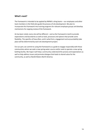  
What’s	
  next?	
  	
  
	
  
The	
  framework	
  is	
  intended	
  to	
  be	
  applied	
  by	
  NWNA’s	
  siting	
  teams	
  –	
  our	
  employees	
  and	
  other	
  
team	
  members	
  in	
  the	
  field	
  who	
  guide	
  the	
  process	
  of	
  site	
  development.	
  We	
  plan	
  to	
  
incorporate	
  this	
  framework	
  into	
  training	
  programs	
  for	
  relevant	
  employee	
  groups	
  and	
  develop	
  
mechanisms	
  for	
  ongoing	
  review	
  of	
  the	
  framework.	
  	
  
	
  
As	
  has	
  been	
  noted,	
  every	
  site	
  will	
  be	
  different	
  –	
  and	
  so	
  the	
  framework	
  is	
  built	
  to	
  provide	
  
expectations	
  and	
  boundaries	
  as	
  well	
  as	
  tools,	
  processes	
  and	
  options	
  that	
  provide	
  some	
  
flexibility.	
  The	
  specifics	
  of	
  how	
  often,	
  and	
  in	
  what	
  form,	
  engagement	
  and	
  accountability	
  take	
  
place	
  will	
  be	
  determined	
  by	
  each	
  site	
  development	
  project.	
  	
  
	
  
For	
  our	
  part,	
  we	
  commit	
  to	
  using	
  the	
  framework	
  as	
  a	
  guide	
  to	
  engage	
  responsibly	
  with	
  those	
  
communities	
  where	
  we	
  seek	
  a	
  new	
  spring	
  water	
  source	
  and/or	
  seek	
  to	
  operate	
  a	
  new	
  spring	
  
bottling	
  facility.	
  We	
  hope	
  it	
  will	
  help	
  a	
  community	
  understand	
  the	
  process	
  and	
  expectations	
  as	
  
well	
  as	
  help	
  address	
  issues	
  and	
  promote	
  dialogue	
  that	
  leads	
  to	
  shared	
  value	
  for	
  the	
  
community,	
  as	
  well	
  as	
  Nestlé	
  Waters	
  North	
  America.	
  	
  
	
  




                                                                                                                                            14
 
