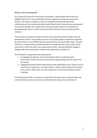 What	
  is	
  the	
  Framework?	
  
	
  
The	
  “Siting	
  and	
  Community	
  Commitment	
  Framework”	
  is	
  Nestlé	
  Waters	
  North	
  America’s	
  
(NWNA)	
  outline	
  of	
  our	
  new,	
  stakeholder	
  informed,	
  approach	
  to	
  siting	
  new	
  spring	
  water	
  
facilities.	
  	
  We	
  believe	
  it	
  supports	
  our	
  goal	
  of	
  establishing	
  and	
  maintaining	
  positive	
  
relationships	
  with	
  the	
  communities	
  where	
  Nestlé	
  Waters	
  North	
  America	
  sources	
  spring	
  water	
  
and	
  operates	
  facilities.	
  We	
  recognize	
  that	
  strong	
  community	
  relations	
  are	
  important	
  to	
  
developing	
  these	
  sites	
  in	
  a	
  manner	
  that	
  works	
  well	
  for	
  both	
  the	
  local	
  community	
  and	
  the	
  
company.	
  	
  
	
  
The	
  framework	
  consists	
  of	
  principles	
  and	
  tools	
  connected	
  to	
  key	
  steps	
  throughout	
  the	
  site	
  
development	
  process.	
  The	
  principles	
  are	
  now	
  a	
  set	
  of	
  public	
  guidance	
  statements	
  supported	
  
by	
  commitments	
  on	
  how	
  NWNA	
  intends	
  to	
  operate	
  before,	
  during	
  and	
  after	
  siting.	
  	
  The	
  tools	
  
will	
  help	
  our	
  representatives	
  provide	
  information	
  that	
  addresses	
  the	
  unique	
  needs	
  of	
  each	
  
community	
  in	
  which	
  we	
  seek	
  to	
  site	
  a	
  spring	
  water	
  facility.	
  It	
  will	
  also	
  help	
  them	
  engage	
  in	
  
dialogue	
  with	
  community	
  leaders,	
  residents	
  and	
  organizations	
  to	
  build	
  trust.	
  	
  
	
  
The	
  framework	
  is	
  supported	
  by	
  two	
  key	
  processes:	
  	
  
        1. An	
  engagement	
  approach	
  at	
  the	
  local	
  level	
  that	
  seeks	
  to	
  understand	
  each	
  
            community’s	
  needs	
  and	
  concerns	
  and	
  provide	
  ongoing	
  dialog	
  about	
  the	
  project	
  and	
  
            the	
  process.	
  	
  
        2. Engagement	
  by	
  Nestle	
  Water	
  North	
  America	
  with	
  stakeholders	
  at	
  the	
  national	
  level	
  on	
  
            issues	
  that	
  are	
  larger	
  than	
  –	
  but	
  often	
  impact	
  –	
  relations	
  with	
  individual	
  communities	
  
            (e.g.,	
  concerns	
  about	
  water	
  use	
  and	
  its	
  protection,	
  environmental	
  footprint	
  and/or	
  
            recycling).	
  
	
  
The	
  framework	
  provides	
  a	
  structure	
  to	
  consult	
  with	
  local	
  communities,	
  seek	
  their	
  input	
  and	
  
understand	
  their	
  questions	
  and	
  concerns,	
  both	
  during	
  the	
  siting	
  process	
  and	
  beyond.	
  	
  
	
  
	
  




                                                                                                                                                2
 