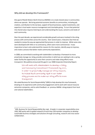 Why	
  did	
  we	
  develop	
  this	
  Framework?	
  
	
  
	
  
One	
  goal	
  of	
  Nestlé	
  Waters	
  North	
  America	
  (NWNA)	
  is	
  to	
  create	
  shared	
  value	
  in	
  communities	
  
where	
  we	
  operate.	
  	
  We	
  bring	
  potential	
  economic	
  benefits	
  to	
  communities,	
  including	
  job	
  
creation,	
  contribution	
  to	
  the	
  tax	
  base,	
  support	
  of	
  local	
  businesses,	
  capital	
  investments,	
  and	
  
expertise	
  in	
  local	
  water	
  resource	
  management	
  and	
  charitable	
  giving.	
  	
  To	
  turn	
  that	
  potential	
  
into	
  shared	
  value	
  requires	
  listening	
  to	
  and	
  understanding	
  the	
  issues,	
  concerns	
  and	
  needs	
  of	
  
each	
  community.	
  
	
  
Over	
  the	
  past	
  decade,	
  we	
  experienced	
  considerable	
  growth	
  and	
  were	
  involved	
  in	
  the	
  siting	
  
process	
  with	
  communities	
  across	
  the	
  country.	
  	
  Over	
  several	
  years,	
  it	
  became	
  clear	
  that	
  we	
  
needed	
  to	
  review	
  the	
  way	
  we	
  approached	
  that	
  process	
  in	
  order	
  to	
  improve.	
  	
  While	
  some	
  sites	
  
were	
  developed	
  with	
  little	
  or	
  no	
  controversy,	
  others	
  were	
  more	
  controversial.	
  	
  It	
  was	
  
imperative	
  to	
  learn	
  and	
  understand	
  the	
  reasons	
  for	
  this	
  reaction,	
  identify	
  ways	
  to	
  improve,	
  
and	
  create	
  a	
  process	
  that	
  better	
  meets	
  community	
  expectations.	
  	
  
	
  
In	
  2008,	
  we	
  committed	
  to	
  working	
  with	
  stakeholders	
  to	
  develop	
  a	
  framework	
  to	
  more	
  
proactively	
  manage	
  our	
  siting,	
  provide	
  communities	
  in	
  which	
  we	
  are	
  seeking	
  to	
  site	
  a	
  spring	
  
water	
  facility	
  the	
  opportunity	
  to	
  voice	
  their	
  concerns	
  and	
  make	
  siting	
  efforts	
  more	
  
transparent.	
  We	
  publicly	
  announced	
  this	
  goal	
  in	
  our	
  2008	
  Corporate	
  Citizenship	
  Report.	
  	
  




	
  	
  	
  	
  	
  	
  	
  	
  	
  	
                                                                              	
  
We	
  asked	
  Business	
  for	
  Social	
  Responsibility1	
  (BSR)	
  to	
  help	
  develop	
  this	
  new	
  framework,	
  
drawing	
  on	
  its	
  experience	
  with	
  community	
  engagement	
  and	
  its	
  work	
  with	
  natural	
  resource	
  
extraction	
  companies,	
  and	
  to	
  solicit	
  feedback	
  	
  on	
  	
  previous	
  NWNA	
  	
  siting	
  projects	
  from	
  local	
  
and	
  national	
  stakeholders.	
  
	
  




1
 	
  BSR,	
  Business	
  for	
  Social	
  Responsibility	
  (bsr.org).	
  	
  A	
  leader	
  in	
  corporate	
  responsibility	
  since	
  
1992,	
  BSR	
  works	
  with	
  its	
  global	
  network	
  of	
  more	
  than	
  250	
  member	
  companies	
  to	
  develop	
  
sustainable	
  business	
  strategies	
  and	
  solutions	
  through	
  consulting,	
  research	
  and	
  cross-­‐sector	
  
collaboration.	
  




                                                                                                                                                3
 