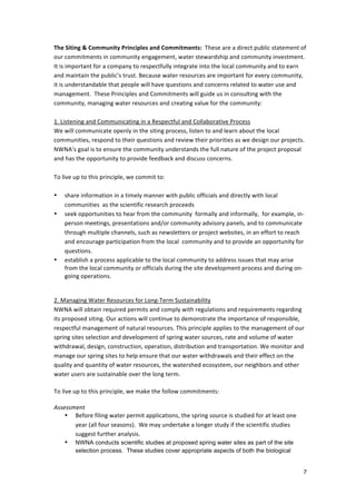 The	
  Siting	
  &	
  Community	
  Principles	
  and	
  Commitments:	
  	
  These	
  are	
  a	
  direct	
  public	
  statement	
  of	
  
our	
  commitments	
  in	
  community	
  engagement,	
  water	
  stewardship	
  and	
  community	
  investment.	
  	
  
It	
  is	
  important	
  for	
  a	
  company	
  to	
  respectfully	
  integrate	
  into	
  the	
  local	
  community	
  and	
  to	
  earn	
  
and	
  maintain	
  the	
  public’s	
  trust.	
  Because	
  water	
  resources	
  are	
  important	
  for	
  every	
  community,	
  
it	
  is	
  understandable	
  that	
  people	
  will	
  have	
  questions	
  and	
  concerns	
  related	
  to	
  water	
  use	
  and	
  
management.	
  	
  These	
  Principles	
  and	
  Commitments	
  will	
  guide	
  us	
  in	
  consulting	
  with	
  the	
  
community,	
  managing	
  water	
  resources	
  and	
  creating	
  value	
  for	
  the	
  community:	
  	
  	
  
	
  	
  	
  	
  
1.	
  Listening	
  and	
  Communicating	
  in	
  a	
  Respectful	
  and	
  Collaborative	
  Process	
  
We	
  will	
  communicate	
  openly	
  in	
  the	
  siting	
  process,	
  listen	
  to	
  and	
  learn	
  about	
  the	
  local	
  
communities,	
  respond	
  to	
  their	
  questions	
  and	
  review	
  their	
  priorities	
  as	
  we	
  design	
  our	
  projects.	
  
NWNA’s	
  goal	
  is	
  to	
  ensure	
  the	
  community	
  understands	
  the	
  full	
  nature	
  of	
  the	
  project	
  proposal	
  
and	
  has	
  the	
  opportunity	
  to	
  provide	
  feedback	
  and	
  discuss	
  concerns.	
  	
  	
  
                 	
  
To	
  live	
  up	
  to	
  this	
  principle,	
  we	
  commit	
  to:	
  
                 	
  
• share	
  information	
  in	
  a	
  timely	
  manner	
  with	
  public	
  officials	
  and	
  directly	
  with	
  local	
  
                 communities	
  	
  as	
  the	
  scientific	
  research	
  proceeds	
  	
  	
  
• seek	
  opportunities	
  to	
  hear	
  from	
  the	
  community	
  	
  formally	
  and	
  informally,	
  	
  for	
  example,	
  in-­‐	
  
                 person	
  meetings,	
  presentations	
  and/or	
  community	
  advisory	
  panels,	
  and	
  to	
  communicate	
  
                 through	
  multiple	
  channels,	
  such	
  as	
  newsletters	
  or	
  project	
  websites,	
  in	
  an	
  effort	
  to	
  reach	
  
                 and	
  encourage	
  participation	
  from	
  the	
  local	
  	
  community	
  and	
  to	
  provide	
  an	
  opportunity	
  for	
  
                 questions.	
  	
  
• establish	
  a	
  process	
  applicable	
  to	
  the	
  local	
  community	
  to	
  address	
  issues	
  that	
  may	
  arise	
  
                 from	
  the	
  local	
  community	
  or	
  officials	
  during	
  the	
  site	
  development	
  process	
  and	
  during	
  on-­‐
                 going	
  operations.	
  	
  	
  	
  
                 	
  
                 	
  
2.	
  Managing	
  Water	
  Resources	
  for	
  Long-­‐Term	
  Sustainability	
  
NWNA	
  will	
  obtain	
  required	
  permits	
  and	
  comply	
  with	
  regulations	
  and	
  requirements	
  regarding	
  
its	
  proposed	
  siting.	
  Our	
  actions	
  will	
  continue	
  to	
  demonstrate	
  the	
  importance	
  of	
  responsible,	
  
respectful	
  management	
  of	
  natural	
  resources.	
  This	
  principle	
  applies	
  to	
  the	
  management	
  of	
  our	
  
spring	
  sites	
  selection	
  and	
  development	
  of	
  spring	
  water	
  sources,	
  rate	
  and	
  volume	
  of	
  water	
  
withdrawal,	
  design,	
  construction,	
  operation,	
  distribution	
  and	
  transportation.	
  We	
  monitor	
  and	
  
manage	
  our	
  spring	
  sites	
  to	
  help	
  ensure	
  that	
  our	
  water	
  withdrawals	
  and	
  their	
  effect	
  on	
  the	
  
quality	
  and	
  quantity	
  of	
  water	
  resources,	
  the	
  watershed	
  ecosystem,	
  our	
  neighbors	
  and	
  other	
  
water	
  users	
  are	
  sustainable	
  over	
  the	
  long	
  term.	
  	
  
                      	
  
To	
  live	
  up	
  to	
  this	
  principle,	
  we	
  make	
  the	
  follow	
  commitments:	
  	
  
	
  
Assessment	
  	
  
                 • Before	
  filing	
  water	
  permit	
  applications,	
  the	
  spring	
  source	
  is	
  studied	
  for	
  at	
  least	
  one	
  
                      year	
  (all	
  four	
  seasons).	
  	
  We	
  may	
  undertake	
  a	
  longer	
  study	
  if	
  the	
  scientific	
  studies	
  
                      suggest	
  further	
  analysis.	
  	
  	
  	
  
                 • NWNA conducts scientific studies at proposed spring water sites as part of the site
            selection process. These studies cover appropriate aspects of both the biological


                                                                                                                                                    7
 