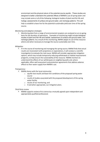 environment and the physical nature of the potential source aquifer. These studies are
            designed to better understand the potential effects of NWNA’s	
  use	
  of	
  spring	
  water	
  and	
  
       may	
  include	
  some	
  or	
  all	
  of	
  the	
  following:	
  biological	
  studies	
  of	
  plant	
  and	
  fish	
  life	
  and	
  
       habitat, assessments of surface and ground water, and recharge patterns.	
  This	
  will	
  
       help	
  us	
  establish	
  a	
  base	
  line	
  for	
  the	
  potential	
  sustainable	
  yield	
  over	
  time	
  of	
  the	
  spring	
  
       source.	
  	
  
       	
  
Monitoring	
  and	
  adaptive	
  strategies	
  
   • Monitoring	
  data	
  from	
  a	
  range	
  of	
  environmental	
  receptors	
  are	
  analyzed	
  on	
  an	
  on-­‐going	
  
       basis	
  for	
  the	
  duration	
  of	
  operations.	
  	
  	
  Examples	
  of	
  monitoring	
  might	
  include	
  biological
            studies of plant and fish life and habitat, assessment of surface and ground water, and
            recharge patterns. As	
  a	
  result	
  of	
  this	
  monitoring,	
  NWNA	
  adapts	
  its	
  use	
  of	
  the	
  resource	
  
            where	
  and	
  when	
  necessary	
  to	
  manage	
  the	
  source	
  sustainably	
  over	
  time.	
  	
  
	
  
Mitigation	
  
     • If	
  in	
  the	
  course	
  of	
  monitoring	
  and	
  managing	
  the	
  spring	
  source,	
  NWNA	
  finds	
  that	
  actual	
  
           results	
  are	
  inconsistent	
  with	
  projections	
  or	
  expectations,	
  it	
  will	
  conduct	
  a	
  scientific	
  
           investigation	
  to	
  evaluate	
  the	
  root	
  cause.	
  NWNA	
  will	
  consider	
  appropriate	
  mitigation	
  
           options,	
  which	
  may	
  include	
  temporarily	
  reducing	
  withdrawals	
  or	
  habitat	
  improvement	
  
           programs,	
  to	
  help	
  ensure	
  the	
  sustainability	
  of	
  the	
  resource.	
  NWNA	
  monitors	
  to	
  
           understand	
  the	
  effects	
  of	
  our	
  withdrawals	
  on	
  neighboring	
  wells	
  and,	
  where	
  
           applicable,	
  offers	
  well	
  assessment	
  and	
  protection	
  agreements	
  that	
  address	
  adverse	
  
           effects	
  to	
  their	
  water	
  supply	
  from	
  NWNA’s	
  use.	
  	
  	
  
	
  
Transparency	
  
     • NWNA	
  shares	
  with	
  the	
  local	
  community:	
  	
  
                   o aquifer	
  test	
  results	
  and	
  base	
  line	
  conditions	
  of	
  the	
  proposed	
  spring	
  water	
  
                         source	
  	
  
                   o results	
  of	
  studies	
  associated	
  with	
  the	
  proposed	
  development	
  of	
  the	
  spring	
  
                         water	
  facility	
  	
  
                   o results	
  of	
  our	
  monitoring,	
  and	
  	
  
                   o if	
  and	
  when	
  appropriate,	
  our	
  mitigation	
  plans.	
  	
  
           	
  
Third	
  Party	
  review	
  
     • NWNA	
  supports	
  review	
  of	
  its	
  science	
  by	
  a	
  mutually	
  agreed	
  upon	
  independent	
  and	
  
           appropriately	
  qualified	
  professional.	
  




                                                                                                                                              8
 