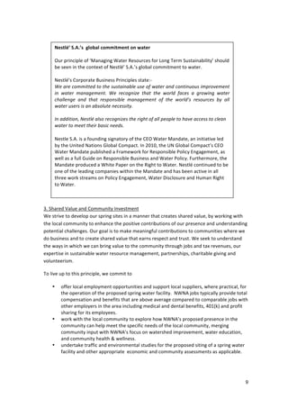  
	
          Nestlé’	
  S.A.’s	
  	
  global	
  commitment	
  on	
  water	
  	
  
       	
   	
  
	
      Our	
  principle	
  of	
  ‘Managing	
  Water	
  Resources	
  for	
  Long	
  Term	
  Sustainability’	
  should	
  
	
      be	
  seen	
  in	
  the	
  context	
  of	
  Nestlé’	
  S.A.’s	
  global	
  commitment	
  to	
  water.	
  	
  
	
      	
  
	
      Nestlé’s	
  Corporate	
  Business	
  Principles	
  state:-­‐	
  	
  	
  
	
      We	
  are	
  committed	
  to	
  the	
  sustainable	
  use	
  of	
  water	
  and	
  continuous	
  improvement	
  
        in	
   water	
   management.	
   We	
   recognize	
   that	
   the	
   world	
   faces	
   a	
   growing	
   water	
  
	
  
        challenge	
   and	
   that	
   responsible	
   management	
   of	
   the	
   world’s	
   resources	
   by	
   all	
  
	
      water	
  users	
  is	
  an	
  absolute	
  necessity.	
  	
  
	
      	
  
	
      In	
  addition,	
  Nestlé	
  also	
  recognizes	
  the	
  right	
  of	
  all	
  people	
  to	
  have	
  access	
  to	
  clean	
  
	
      water	
  to	
  meet	
  their	
  basic	
  needs.	
  
	
  
	
      Nestle	
  S.A.	
  is	
  a	
  founding	
  signatory	
  of	
  the	
  CEO	
  Water	
  Mandate,	
  an	
  initiative	
  led	
  
        by	
  the	
  United	
  Nations	
  Global	
  Compact.	
  In	
  2010,	
  the	
  UN	
  Global	
  Compact’s	
  CEO	
  
	
  
        Water	
  Mandate	
  published	
  a	
  Framework	
  for	
  Responsible	
  Policy	
  Engagement,	
  as	
  
	
      well	
  as	
  a	
  full	
  Guide	
  on	
  Responsible	
  Business	
  and	
  Water	
  Policy.	
  Furthermore,	
  the	
  
	
      Mandate	
  produced	
  a	
  White	
  Paper	
  on	
  the	
  Right	
  to	
  Water.	
  Nestlé	
  continued	
  to	
  be	
  
	
      one	
  of	
  the	
  leading	
  companies	
  within	
  the	
  Mandate	
  and	
  has	
  been	
  active	
  in	
  all	
  
	
      three	
  work	
  streams	
  on	
  Policy	
  Engagement,	
  Water	
  Disclosure	
  and	
  Human	
  Right	
  
	
      to	
  Water.	
  	
  
	
  
	
  
3.	
  Shared	
  Value	
  and	
  Community	
  Investment	
  
We	
  strive	
  to	
  develop	
  our	
  spring	
  sites	
  in	
  a	
  manner	
  that	
  creates	
  shared	
  value,	
  by	
  working	
  with	
  
the	
  local	
  community	
  to	
  enhance	
  the	
  positive	
  contributions	
  of	
  our	
  presence	
  and	
  understanding	
  
potential	
  challenges.	
  Our	
  goal	
  is	
  to	
  make	
  meaningful	
  contributions	
  to	
  communities	
  where	
  we	
  
do	
  business	
  and	
  to	
  create	
  shared	
  value	
  that	
  earns	
  respect	
  and	
  trust.	
  We	
  seek	
  to	
  understand	
  
the	
  ways	
  in	
  which	
  we	
  can	
  bring	
  value	
  to	
  the	
  community	
  through	
  jobs	
  and	
  tax	
  revenues,	
  our	
  
expertise	
  in	
  sustainable	
  water	
  resource	
  management,	
  partnerships,	
  charitable	
  giving	
  and	
  
volunteerism.	
  	
  
	
  
To	
  live	
  up	
  to	
  this	
  principle,	
  we	
  commit	
  to	
  	
  
	
  
        • offer	
  local	
  employment	
  opportunities	
  and	
  support	
  local	
  suppliers,	
  where	
  practical,	
  for	
  
               the	
  operation	
  of	
  the	
  proposed	
  spring	
  water	
  facility.	
  	
  NWNA	
  jobs	
  typically	
  provide	
  total	
  
               compensation	
  and	
  benefits	
  that	
  are	
  above	
  average	
  compared	
  to	
  comparable	
  jobs	
  with	
  
               other	
  employers	
  in	
  the	
  area	
  including	
  medical	
  and	
  dental	
  benefits,	
  401(k)	
  and	
  profit	
  
               sharing	
  for	
  its	
  employees.	
  	
  	
  
        • work	
  with	
  the	
  local	
  community	
  to	
  explore	
  how	
  NWNA’s	
  proposed	
  presence	
  in	
  the	
  
               community	
  can	
  help	
  meet	
  the	
  specific	
  needs	
  of	
  the	
  local	
  community,	
  merging	
  	
  
               community	
  input	
  with	
  NWNA’s	
  focus	
  on	
  watershed	
  improvement,	
  water	
  education,	
  
               and	
  community	
  health	
  &	
  wellness.	
  	
  
        • undertake	
  traffic	
  and	
  environmental	
  studies	
  for	
  the	
  proposed	
  siting	
  of	
  a	
  spring	
  water	
  
               facility	
  and	
  other	
  appropriate	
  	
  economic	
  and	
  community	
  assessments	
  as	
  applicable.	
  	
  	
  	
  
               	
  
        	
  


                                                                                                                                              9
 