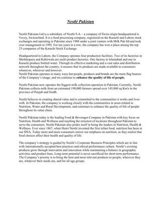 Nestlé Pakistan
Nestlé Pakistan Ltd is a subsidiary of Nestlé S.A. - a company of Swiss origin headquartered is
Vevey, Switzerland. It is a food processing company, registered on the Karachi and Lahore stock
exchanges and operating in Pakistan since 1988 under a joint venture with Milk Pak ltd and took
over management in 1992. For ten years in a row, the company has won a place among the top
25 companies of the Karachi Stock Exchange.
Headquartered in Lahore, the Company operates four production facilities. Two of its factories in
Sheikhupura and Kabirwala are multi product factories. One factory in Islamabad and one in
Karachi produce bottled water. Through its effective marketing and a vast sales and distribution
network throughout the country, it ensures that its products are made available to consumers
whenever, wherever and however.
Nestlé Pakistan operates in many ways but people, products and brands are the main flag bearers
of the Company’s image, and we continue to enhance the quality of life of people.
Nestlé Pakistan now operates the biggest milk collection operation in Pakistan, Currently, Nestlé
Pakistan collects milk from an estimated 190,000 farmers spread over 145,000 sq Km's in the
province of Punjab and Sindh.
Nestlé believes in creating shared value and is committed to the communities it works and lives
with. In Pakistan, the company is working closely with the communities in areas related to
Nutrition, Water and Rural Development, and continues to enhance the quality of life of people
throughout its value chain.
Nestlé Pakistan today is the leading Food & Beverages Company in Pakistan with key focus on
Nutrition, Health and Wellness and reaching the remotest of locations throughout Pakistan to
serve the consumers. Nestlé Pakistan also prides itself in being the leaders in Nutrition, Health &
Wellness. Ever since 1867, when Henri Nestlé invented the first infant food, nutrition has been in
our DNA. Today more and more consumers mirror our emphasis on nutrition, as they realize that
food choices affect their health and quality of life.
The company’s strategy is guided by Nestlé’s Corporate Business Principles which are in line
with internationally accepted best practices and ethical performance culture. Nestlé’s existing
products grow through innovation and renovation while maintaining a balance in geographic
activities and product lines. Long-term potential is never sacrificed for short-term performance.
The Company’s priority is to bring the best and most relevant products to people, wherever they
are, whatever their needs are, and for all age groups.

 