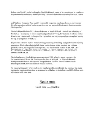 In line with Nestlé’s global philosophy, Nestlé Pakistan is proud of its commitment to excellence
in product safety and quality and to providing value and aims to be the leading Nutrition, Health

and Wellness Company. As a socially responsible corporate, we always focus on environment
friendly operations, ethical business practices and our responsibility towards the communities.
Nestle product”
Nestle Pakistan Limited (NPL), formerly known as Nestle Milkpak Limited, is a subsidiary of
Nestle SA. – a company of Swiss origin headquartered in Vevey, Switzerland. It is listed on the
Karachi and Lahore stock exchanges. For 9 years in a row, the company has won a place among
the top 25 companies of the KSE.
Its principal activities include manufacturing, processing and selling food products and ancillary
equipment. The food products include dairy, confectionery, infant nutrition and culinary
products, coffee, beverage and drinking water. The major brands include MILKPAK UHT,
EVERYDAY, LACTOGEN, NESLAC, CERELAC, NESTLE PURE LIFE, NESCAFE,
MAGGI and KITKAT.
Nestle has been serving Pakistani consumers since 1988, when its parent company, the
Switzerland-based Nestle SA, first acquired a share in Milkpak Ltd. Nestle Pakistan is
headquartered in Lahore and operates four production facilities. Two of its factories in
Sheikhupura and Kabirwala are multi-product factories.
To preserve the quality of raw milk in hot weather conditions in Punjab the company has made
substantial investment in setting up an extensive cold chain by installing over 2200 chilling units
all over the milk shed area.

Nestle moto
Good food ,,,,,,good life

 