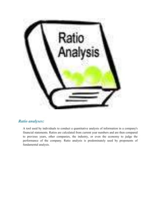 Ratio analyses:
A tool used by individuals to conduct a quantitative analysis of information in a company's
financial statements. Ratios are calculated from current year numbers and are then compared
to previous years, other companies, the industry, or even the economy to judge the
performance of the company. Ratio analysis is predominately used by proponents of
fundamental analysis.

 