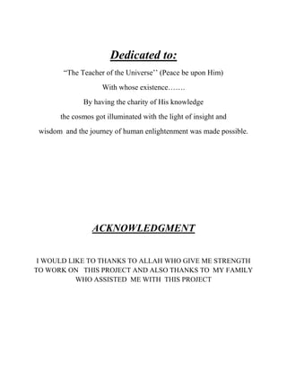 Dedicated to:
“The Teacher of the Universe’’ (Peace be upon Him)
With whose existence…….
By having the charity of His knowledge
the cosmos got illuminated with the light of insight and
wisdom and the journey of human enlightenment was made possible.

ACKNOWLEDGMENT
I WOULD LIKE TO THANKS TO ALLAH WHO GIVE ME STRENGTH
TO WORK ON THIS PROJECT AND ALSO THANKS TO MY FAMILY
WHO ASSISTED ME WITH THIS PROJECT

 