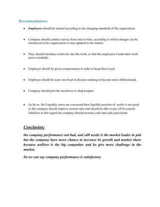 Recommendations:
Employees should be trained according to the changing standards of the organization.

Company should conduct survey from time to time, according to which changes can be
introduced in the organization to stay updated in the market.

They should introduce creativity into the work, so that the employees Cando their work
active mindedly.

Employee should be given compensation in order to keep them loyal.

Employee should be more involved in decision making to become more differentiated.

Company should provide incentives to shop keepers

As far as the Liquidity ratios are concerned then liquidity position of nestle is not good
so the company should improve current ratio and should be able to pay off its current
liabilities in this regard the company should increase cash and cash equivalents

Conclusion:
the company performance not bad, and still nestle is the market leader in pak
but the company have more chance to increase its growth and market share
because uniliver is the big competitor and he give more challenge in the
market.
So we can say company performance is satisfactory

 