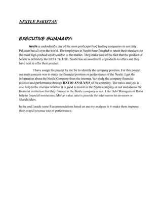 NESTLE PAKISTAN

Executive Summary:
Nestle is undoubtedly one of the most proficient food leading companies in not only
Pakistan but all over the world. The employees at Nestle have finagled to retain their standards to
the most high-pitched level possible in the market. They make sure of the fact that the product of
Nestle is definitely the BEST TO USE. Nestle has an assortment of products to offers and they
have best to offer their product.
I have assign the project by me Sir to identify the company position. For this project
our main concern was to study the financial position or performance of the Nestle .I get the
information about the Nestle Company from the internet. We study the company financial
position and performance through RATIO ANALYSIS of the company. The ratios analysis is
also help to the investor whether it is good to invest in the Nestle company or not and also to the
financial institution that they finance to the Nestle company or not. Like Debt Management Ratio
help to financial institutions, Market value ratio is provide the information to investors or
Shareholders.
In the end I made some Recommendations based on me my analyses is to make them improve
their overall revenue rate or performance.

 
