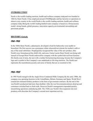 INTRODUCTION
Nestle is the world's leading nutrition, health and wellness company todayand was founded in
1866 by Henri Nestlé. It has employed around 250,000people and has factories or operations in
almost every country in the world.Nestle is the world's leading nutrition, health and wellness
company today.Being the world's leading bottled water company is based on a firmeconomic
model: strong brands, global presence, innovation capacity,environmental stewardship and
passionate people

HISTORY Globally

1860-1905
In the 1860s Henri Nestlé, a pharmacist, developed a food for babieswho were unable to
breastfeed. His first success was a premature infant whocould not tolerate his mother's milk or
any of the usual substitutes. Peoplequickly recognized the value of the new product, after
Nestlé's new formulasaved the child's life, and soon, Farine Lactée Henri Nestlé was being sold
inmuch of Europe.Henri Nestlé endowed his company with the symbol derived from hisname.
His family coat of arms, the nest with a mother bird protecting heryoung, became the Company's
logo and a symbol of the Company's care andattitude to life-long nutrition. The Nestlé nest
represents the nourishment,security and sense of family that are so essential to life.

1905-1938
In 1905 Nestlé merged with the Anglo-Swiss Condensed Milk Company.By the early 1900s, the
company was operating factories in the UnitedStates, Britain, Germany and Spain. World War I
created new demand fordairy products in the form of government contracts. By the end of the
war,Nestlé's production had more than doubled. After the war Governmentcontracts dried up and
consumers switched back to fresh milk. However,Nestlé's management responded quickly,
streamlining operations andreducing debt. The 1920s saw Nestlé's first expansion into new
products,with chocolate the Company's second most important activity.

 