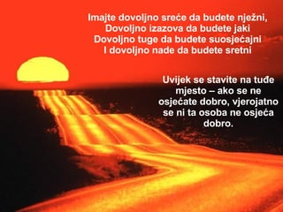 Imajte dovoljno sreće da budete nježni, Dovoljno izazova da budete jaki Dovoljno tuge da budete suosjećajni I dovoljno nade da budete sretni Uvijek se stavite na tuđe mjesto – ako se ne osjećate dobro, vjerojatno se ni ta osoba ne osjeća dobro. 
