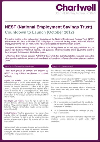NEST (National Employment Savings Trust)
Countdown to Launch (October 2012)
This article relates to the forthcoming introduction of the National Employment Savings Trust (NEST)
which comes into force in October 2012. It highlights a number of the key issues, which will affect all
employers over the next six years, whilst NEST is integrated into the UK pension system.
Employers will be receiving written guidance from the regulators as to their responsibilities and, of
course, how the new system will operate. This guidance, which is available online, covers the extent of
the employer’s duties across 9 individual guides.
Furthermore the Financial Services Authority (FSA), which has overall jurisdiction, has also finalised its
rules covering such topics as automatic enrolment and employers offering alternative schemes, such as
GPP’s.



Three main groups of workers are affected by                     In a Defined Contribution (Money Purchase) arrangement,
NEST be they full-time employees or contract                     the minimum contribution is 8% of qualifying earnings, with at
                                                                 least 3% paid by the employer.
workers.
                                                                 At the present time it is based on 2010/11 tax year (qualifying
Eligible Job Holders:      Must be automatically enrolled        earnings are between £5,715 and £38,185). This includes all
between the age of 22 and State Pension age. They will           sources such as overtime, bonuses and commissions.
earn over a threshold, which at this stage is likely to be the
income tax personal allowance - £7,475 in the tax year           For those companies who operate pension schemes on
2011/12. However, the Government has indicated that it           basic salary only, they must meet one of the 3 basic
wishes to increase this to £10,000 per annum. This affects
                                                                 requirements.
all workers working in the UK regardless of their nationality,
the location of the employer company or the length of their
                                                                  9% of pensionable earnings/at least 4% payable by
stay in the UK.
                                                                   the employer contribution
Non-Eligible Job Holders: Have the right to opt into the
                                                                  8% of pensionable earnings/at least 3% payable by
Pension Scheme with the same basic rules as eligible job
holders. They are under age 22 or over State Pension age,          the employer (pensionable earnings at least 85% of
but under 75 years. Similarly they may be earning under the        total pay for all members).
current threshold.
                                                                  7% of pensionable earnings/3% employer (all pay
Entitled Workers: This final group are very low earners (less      must be pensionable)
than the NIC primary threshold) who are also not job holders.
Although they have the right to ask the employer to make         Although this does complicate matters this will permit more
pension arrangements for them, the employer will not have        employer pension schemes to qualify under NEST
to contribute.                                                   regulations.


Self-employed sole employee directors and non-executive
directors are beyond the scope of automatic enrolment.
Employers can defer automatic enrolment for up to three
months of the employee starting service.
 