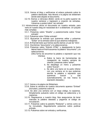 3.2.9. Vemos el blog y verificamos el enlace pulsando sobre la
            palabra destacada. Nos llevará a la página de slideshare
            donde está alojado el documento.
   3.2.10. Damos a retroceso (Botón verde en la parte superior de
            nuestra ventana) y regresará a creación de entradas.
            Volvemos a pulsar sobre “ver entrada”.
3.3. Introduciremos ahora el documento en nuestra entrada, para
   verlo en nuestro blog sin necesidad de ir a slideshare. Un poquito
   más complejo.
   3.3.1. Pulsamos sobre “Diseño” y posteriormente sobre “Crear
            entrada”.
   3.3.2. Pulsamos sobre “Editar entrada”.
   3.3.3. Buscamos la entrada que queremos editar y pulsamos
            “Editar” en la entrada sobre la que estamos trabajando.
   3.3.4. Al final del texto que hemos escrito damos un par de “intro”.
   3.3.5. Escribimos “documento” y lo seleccionamos.
   3.3.6. Pulsamos sobre “Edición HTML” y desplazando la barra
            lateral hasta el final buscamos la palabra “documento” y la
            seleccionamos.
            (Otra forma de encontrar la palabra o expresión que nos
                     interesa:
                             a. Sobre la barra de herramientas de
                                 navegación de nuestra ventana de
                                 internet, pulsamos sobre “editar”.
                             b. Se despliega un menú y pulsamos
                                 sobre “buscar”.
                             c. Se abre una barra en la parte inferior
                                 con una ventana en la que podemos
                                 escribir la palabra o expresión que
                                 queremos        buscar      y,     casi
                                 automáticamente, se nos marca la
                                 expresión deseada.)

   3.3.7. Vamos a la página de Slideshare.
   3.3.8. Sobre la ventana de nuestro documento aparece “Embed”
         (incrustar), pulsamos sobre él.
   3.3.9. Se abre una ventana con un largo código, lo copiamos.
         Simplemente pulsando sobre el código se selecciona y lo
         copiamos.
   3.3.10. Regresamos a nuestro blog. Nos aseguramos de tener
         marcada la palabra deseada y pegamos el código de
         incrustación.
   3.3.11. Pulsamos sobre la pestaña “Redactar” y vemos como se
         ha incrustado. Seguidamente pulsamos sobre publicar
         entrada.
   3.3.12. Pulsamos sobre ver entrada y verificamos.
 