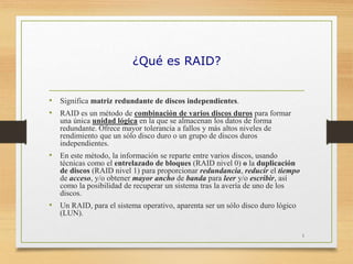¿Qué es RAID?
• Significa matriz redundante de discos independientes.
• RAID es un método de combinación de varios discos duros para formar
una única unidad lógica en la que se almacenan los datos de forma
redundante. Ofrece mayor tolerancia a fallos y más altos niveles de
rendimiento que un sólo disco duro o un grupo de discos duros
independientes.
• En este método, la información se reparte entre varios discos, usando
técnicas como el entrelazado de bloques (RAID nivel 0) o la duplicación
de discos (RAID nivel 1) para proporcionar redundancia, reducir el tiempo
de acceso, y/o obtener mayor ancho de banda para leer y/o escribir, así
como la posibilidad de recuperar un sistema tras la avería de uno de los
discos.
• Un RAID, para el sistema operativo, aparenta ser un sólo disco duro lógico
(LUN).
1
 