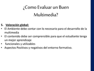 ¿Como Evaluar un Buen
Multimedia?
5. Valoración global:
• El Ambiente debe contar con lo necesario para el desarrollo de la
multimedia
• El contenido debe ser comprensible para que el estudiante tenga
un mejor aprendizaje
• funcionales y utilizables
• Aspectos Positivos y negativos del entorno formativo.
 