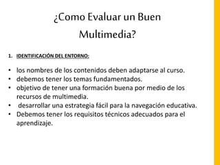 ¿Como Evaluar un Buen
Multimedia?
1. IDENTIFICACIÓN DEL ENTORNO:
• los nombres de los contenidos deben adaptarse al curso.
• debemos tener los temas fundamentados.
• objetivo de tener una formación buena por medio de los
recursos de multimedia.
• desarrollar una estrategia fácil para la navegación educativa.
• Debemos tener los requisitos técnicos adecuados para el
aprendizaje.
 