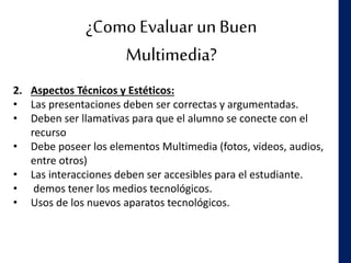 ¿Como Evaluar un Buen
Multimedia?
2. Aspectos Técnicos y Estéticos:
• Las presentaciones deben ser correctas y argumentadas.
• Deben ser llamativas para que el alumno se conecte con el
recurso
• Debe poseer los elementos Multimedia (fotos, videos, audios,
entre otros)
• Las interacciones deben ser accesibles para el estudiante.
• demos tener los medios tecnológicos.
• Usos de los nuevos aparatos tecnológicos.
 