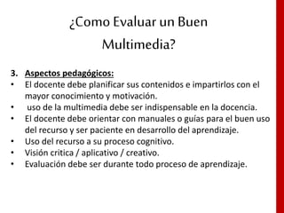 ¿Como Evaluar un Buen
Multimedia?
3. Aspectos pedagógicos:
• El docente debe planificar sus contenidos e impartirlos con el
mayor conocimiento y motivación.
• uso de la multimedia debe ser indispensable en la docencia.
• El docente debe orientar con manuales o guías para el buen uso
del recurso y ser paciente en desarrollo del aprendizaje.
• Uso del recurso a su proceso cognitivo.
• Visión critica / aplicativo / creativo.
• Evaluación debe ser durante todo proceso de aprendizaje.
 